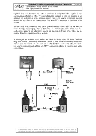 Apostila Técnica de Funcionando de Acessórios Automotivos Página 40
Elaborado Por: Depto. Técnico de Pós-Vendas
Para: Equipe de Pilotos Pósitron
© Reservados todos os direitos incluídos os de patentes, assim como, os de uso, cópia e
re
Significa que para destravar as portas o sinal não é completamente negativo e para
onseguirmos chegar a estes 7V necessitaríamos calcular o valor do resistor a ser
a de mapeamento feito pela PST, o resistor encontrado foi de
470 Ω.
Nestes casos é recomendável que vocês procurem saber com a PST se ela possui o
valor deste(s) resistor(es). Pois a tentativa de alimentação com sinais que não
conhecemos poderá ser altamente danoso ao sistema de travas e/ou vidros ou até
mesmo de outros equipamentos do veículo.
A instalação de alarmes com pulsos de baixa corrente deve ser feita conforme
diagrama abaixo. Geralmente poderemos utilizar o sinal trava diretamente ao sinal da
trava e o sinal destrava em série com um resistor também no mesmo cabo, mas como
que utiliza
este m
c
utilizado em série com o sinal, medindo alguns valores no próprio circuito do sistema.
Através de um sistem
em alguns será necessário utilizar um TR111, colocamos abaixo o esquema
ódulo.
produção, em favor de PST Indústria Eletrônica da Amazônia Ltda – VENDA PROIBIDA
 