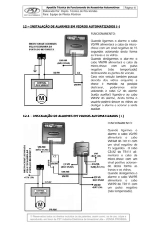 Apostila Técnica de Funcionando de Acessórios Automotivos Página 41
Elaborado Por: Depto. Técnico de Pós-Vendas
Para: Equipe de Pilotos Pósitron
© Reservados todos os direitos incluídos os de patentes, assim como, os de uso, cópia e
reprodução, em favor de PST Indústria Eletrônica da Amazônia Ltda – VENDA PROIBIDA
12 – INSTALAÇÃO DE ALARMES EM VIDROS AUTOMATIZADOS (-)
FUNCIONAMENTO:
Quando ligarmos o alarme o cabo
as travas e os vidros.
Quando desligarmos o alar-me o
/PR alimentará o cabo da
descida dos vidros enquanto a
chave é mantida na posição
destravar, poderemos estar
utilizando o cabo CZ do alarme
(saída auxiliar) ligando-o ao cabo
VM/PR do alarme, desta forma o
usuário poderá descer os vidros ao
desligar o alarme e acionar a saída
auxiliar.
1122..11 –– IINNSSTTAALLAAÇÇÃÃOO DDEE AALLAARRMMEESS EEMM VVIIDDRROOSS AAUUTTOOMMAATTIIZZAADDOOSS ((++))
FUNCIONAMENTO:
Quando ligarmos o
alarme o cabo VD/PR
alimentará o cabo
VM/AM do TR111 com
um sinal negativo de
15 segundos. O cabo
CZ/AZ do TR111 ali-
mentará o cabo da
micro-chave com um
sinal positivo acionan-
do desta forma as
travas e os vidros.
Quando desligarmos o
alarme o cabo VM/PR
alimentará o cabo
VM/PR do TR111 com
um pulso negativo
(não temporizado).
VD/PR alimentará o cabo da micro-
chave com um sinal negativo de 15
segundos acionando desta forma
cabo VM
micro-chave com um pulso
negativo (não temporizado)
destravando as portas do veículo.
Caso este veículo também possua
 