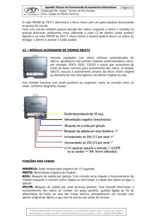 Apostila Técnica de Funcionando de Acessórios Automotivos Página 42
Elaborado Por: Depto. Técnico de Pós-Vendas
Para: Equipe de Pilotos Pósitron
© Reservados todos os direitos incluídos os de patentes, assim como, os de uso, cópia e
re
O cabo PR/AM do TR111 alimentará a micro chave com um pulso positivo destravando
aso este veículo também possua descida dos vidros enquanto a chave é mantida na
posição destravar, poderemos estar utilizando o c (saída auxiliar)
ligando-o ao cabo VM/PR do TR111, desta forma o usuário poderá descer os vidros ao
e acionar a saída auxiliar.
NADOR DE VIDROS SW27
as portas do veículo.
C
abo CZ do alarme
desligar o alarme
13 – MÓDULO ACIO 2
Veículos equipados com v
fábrica, geralmente não aceita
por exemplo, POLO, GOLF, F
sinais de baixa corrente para
SW272 executa o acionamen
ou diretamente nos interrupto
Este módulo funciona com sinais positivos ou neg
saída, conforme diagramas abaixo:
idros elétricos automatizados de
m módulos automatizadores como,
OCUS e outros que necessitam de
acionamento dos vidros. O módulo
to através da micro chave original
res via alarme original ou não.
ativos, tanto na entrada como na
FUNÇÕES DOS CABOS:
AMARELO: Saída temporizada negativa de 15 segundos;
PRETO: Alimentação negativa do módulo;
AZUL: Bloqueio da subida por ignição. Esta entrada serve imped
módulo enquanto o contato estiver ligado ou interrompe a subid
ignição;
VM/PR: Bloqueio da subida por sinal destrava positivo. Esta o
funcionamento dos vidros ao receber um pulso positivo, quando ligada ao fio de
alimentação do motor de uma das travas elétrica, principalmente em veículos com
alarme original de fábrica e que não há acesso aos sinais do mesmo;
e o funcionamento do
a dos vidros ao ligar a
entrada interrompe
produção, em favor de PST Indústria Eletrônica da Amazônia Ltda – VENDA PROIBIDA
 