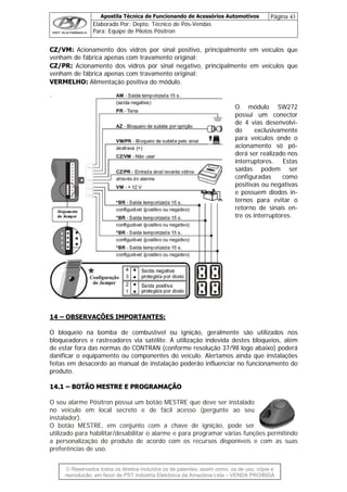 Apostila Técnica de Funcionando de Acessórios Automotivos Página 43
Elaborado Por: Depto. Técnico de Pós-Vendas
Para: Equipe de Pilotos Pósitron
© Reservados todos os direitos incluídos os de patentes, assim como, os de uso, cópia e
re
CZ/VM: Acionamento dos vidros por sinal positivo, principalmente em veículos que
venham de fábrica apenas com travamento original;
O módulo SW272
possui um conector
de 4 vias desenvolvi-
configuradas como
positivas ou negativas
ternos para evitar o
retorno de sinais en-
tre os interruptores.
CZ/PR: Acionamento dos vidros por sinal negativo, principalmente em veículos que
venham de fábrica apenas com travamento original;
VERMELHO: Alimentação positiva do módulo.
do exclusivamente
para veículos onde o
acionamento só pó-
derá ser realizado nos
interruptores. Estas
saídas podem ser
e possuem diodos in-
14 – OBSERVAÇÕES IMPORTANTES:
O bloqueio na bomba de combustível ou ignição, geralmente são utilizados nos
bloqueadores e rastreadores via satélite. A utilização indevida destes bloqueios, além
de estar fora das normas do CONTRAN (conforme resolução 37/98 logo abaixo) poderá
danificar o equipamento ou componentes do veículo. Alertamos ainda que instalações
feitas em desacordo ao manual de instalação poderão influenciar no funcionamento do
produto.
1144..11 –– BBOOTTÃÃOO MMEESSTTRREE EE PPRROOGGRRAAMMAAÇÇÃÃOO
O seu alarme Pósitron possui um botão MESTRE que deve ser instalado
no veículo em local secreto e de fácil acesso (pergunte ao seu
instalador).
O botão MESTRE, em conjunto com a chave de ignição, pode ser
utilizado para habilitar/desabilitar o alarme e para programar várias funções permitindo
a personalização do produto de acordo com os recursos disponíveis e com as suas
preferências de uso.
produção, em favor de PST Indústria Eletrônica da Amazônia Ltda – VENDA PROIBIDA
 