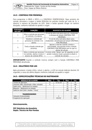 Apostila Técnica de Funcionando de Acessórios Automotivos Página 45
Elaborado Por: Depto. Técnico de Pós-Vendas
Para: Equipe de Pilotos Pósitron
© Reservados todos os direitos incluídos os de patentes, assim como, os de uso, cópia e
re
1144..33 –– CCOONNTTRROOLLEE PPOORR PPRREESSEENNÇÇAA
Para programar o DB30 e DP33 e o CONTROLE PORPRESENÇA, fique próximo do
ículo, pressione e segure o botão DESLIGA no controle remoto por mais de 3s, e
observe o número de piscadas no LED. Solte o botão quando c
forme indicado no qua ir.
ve
hegar no número
desejado, con dro a segu
“PISCADAS
DO LED”
FUNÇÃO RESPOSTA DO ALARME
1
Ativa o controle por presença
no controle e no alarme.
a ativação da funçã
O Led do ultra-som pisca uma ve do
o CONTROLE R
PRESENÇA.
z, sinalizan
PO
2
Desativa o controle por O Led do ultra-
presença no controle e no sinalizando a d
alarme. POR PRESEN
som pisca du
esativação da função CONTROLE
ÇA.
as vezes,
3
Testa a função controle por
pr
interrompido. Isso perm
esença.
Apenas o sinal do controle
ite testar a funç
CONTROLE POR PRESENÇA se
do veículo
remoto é
ão
m ter que se
afastar .
4
Ativa o controle por presença A sirene em
no controle, alarme e testa o
alcance do controle DP3
perder o alcance (caso a p
3.
ite “Beeps” por 30 segundos ou até
essoa se ste o
controle do veículo).
afa
IMPORTANTE! Guarde o controle reserva sempre com a função CONTROLE POR
RESENÇA desativada.
, o LED no veículo indicará durante 20
P
1144..44 –– RREELLAATTÓÓRRIIOO PPOORR LLEEDD
pós pressionar o botão LIGA e ativar o alarmeA
segundos a causa do último disparo conforme indicado no quadro a seguir:
1144..55 –– EESSPPEECCIIFFIICCAAÇÇÕÕEESS TTÉÉCCNNIICCAASS DDOO RRAASSTTRREEAADDOORR
MÓDULO DO ALARME Min. Tip. Max. Uni.
Tensão de operação 9 12 ou 24 30 V
Consumo (Min=desativado e Max=ativado) 6 15 mA
Saída setas – Minifusível no módulo 15 A
Bloqueio – Minifusível no módulo 20 A
Saída de sinal (Som, Auxiliar, Trava) 200 mA
TRANSMISSORES
Consumo (transmitindo) 3 mA
Freqüência de operação 433,92 MHz
Atenciosamente,
PST Eletrônica da Amazônia
Depto. Técnico de Pós-Vendas
produção, em favor de PST Indústria Eletrônica da Amazônia Ltda – VENDA PROIBIDA
 