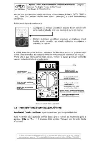 Apostila Técnica de Funcionando de Acessórios Automotivos Página 6
Elaborado Por: Depto. Técnico de Pós-Vendas
Para: Equipe de Pilotos Pósitron
© Reservados todos os direitos incluídos os de patentes, assim como, os de uso, cópia e
re
em veículos que possuam injeção eletrônica, computadores de bordo (BODY COMPU-
TER), freios ABS, sistema elétrico com BSI/CSI (multiplex) e outros equipamentos
eletrônicos.
Existem dois tipos de multímetros:
• Analógicos: As leituras são obtidas através de um ponteiro em
uma escala graduada, impressa na área de curso do mesmo;
• Digitais: As leituras são obtidas através de um display de cristal
líquido, muito parecido com aqueles utilizados em relógios e
calculadoras digitais.
A utilização de lâmpadas de teste, mesmo as de dois watts ou menos, podem causar
danos tanto no módulo do acessório como em outros módulos eletrônicos do veículo.
Outro fato, é que não há como medir tensão, corrente e outras grandezas confiando
apenas na luminosidade de uma lâmpada.
33..11 –– MMEEDDIINNDDOO TTEENNSSÃÃOO CCOONNTTÍÍNNUUAA ((VVOOLLTTÍÍMMEETTRROO))
Lembrete! Tensão contínua é a grandeza elétrica que tem polaridade fixa.
Para medirmos esta grandeza elétrica basta girar o seletor do multímetro para a
posição “DCV ou V “. A inscrição DCV significa Voltagem em Corrente Direta
(Contínua).
produção, em favor de PST Indústria Eletrônica da Amazônia Ltda – VENDA PROIBIDA
 