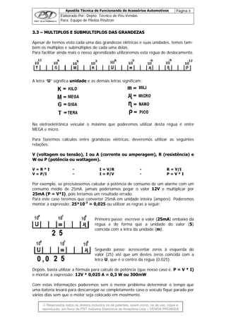 Apostila Técnica de Funcionando de Acessórios Automotivos Página 8
Elaborado Por: Depto. Técnico de Pós-Vendas
Para: Equipe de Pilotos Pósitron
© Reservados todos os direitos incluídos os de patentes, assim como, os de uso, cópia e
re
33..33 –– MMUULLTTIIPPLLOOSS EE SSUUBBMMUULLTTIIPPLLOOSS DDAASS GGRRAANNDDEEZZAASS
Apesar de termos visto cada uma das grandezas elétricas e suas unidades, temos tam-
bém os múltiplos e submúltiplos de cada uma delas.
Para facilitar ainda mais o nosso aprendizado utilizaremos esta régua de deslocamento.
A letra “U” significa unidade e as demais letras significam:
Na eletroeletrônica veicular o máximo que poderemos utilizar desta régua é entre
MEGA e micro.
Para fazermos cálculos entre grandezas elétricas, deveremos utilizar as seguintes
relações:
V (voltagem ou tensão), I ou A (corrente ou amperagem), R (resistência) e
W ou P (potência ou wattagem).
V = R * I - I = V/R - R = V/I
V = P/I - I = P/V - P = V * I
Por exemplo, se precisássemos calcular a potência de consumo de um alarme com um
consumo médio de 25mA, jamais poderíamos pegar o valor 12V e multiplicar por
25mA (P = V*I), pois teríamos um resultado errado.
Para este caso teremos que converter 25mA em unidade inteira (ampère). Poderemos
montar a expressão: 25*10-3
= 0,025 ou utilizar as regras a seguir:
Primeiro passo: escrever o valor (25mA) embaixo da
régua e de forma que a unidade do valor (5)
coincida com a letra da unidade (m).
Segundo passo: acrescentar zeros à esquerda do
valor (25) até que um destes zeros coincida com a
letra U, que é o centro da régua (0,025).
Depois, basta utilizar a fórmula para calculo de potência (que nosso caso é, P = V * I)
e montar a expressão: 12V * 0,025 A = 0,3 W ou 300mW.
Com estas informações poderemos sem o menor problema determinar o tempo que
uma bateria levará para descarregar-se completamente caso o veículo fique parado por
vários dias sem que o motor seja colocado em movimento.
produção, em favor de PST Indústria Eletrônica da Amazônia Ltda – VENDA PROIBIDA
 