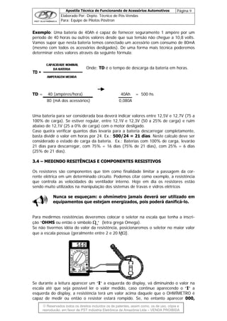 Apostila Técnica de Funcionando de Acessórios Automotivos Página 9
Elaborado Por: Depto. Técnico de Pós-Vendas
Para: Equipe de Pilotos Pósitron
© Reservados todos os direitos incluídos os de patentes, assim como, os de uso, cópia e
re
Exemplo: Uma bateria de 40Ah é capaz de fornecer seguramente 1 ampère por um
período de 40 horas ou outros valores desde que sua tensão não chegue a 10,8 volts.
Vamos supor que nesta bateria temos conectado um acessório com consumo de 80mA
(mesmo com todos os acessórios desligados). De uma forma mais técnica poderemos
determinar estes valores através da seguinte fórmula:
Onde: TD é o tempo de descarga da bateria em horas.
TD = 40 (ampères/hora) 40Ah = 500 hs
80 (mA dos acessórios) 0,080A
Uma bateria para ser considerada boa deverá indicar valores entre 12,5V e 12,7V (75 a
100% de carga). Se estiver regular, entre 12,1V e 12,3V (50 a 25% de carga) e ruim
abaixo de 12,1V (25 a 0% de carga) com o motor desligado.
Caso queira verificar quantos dias levaria para a bateria descarregar completamente,
basta dividir o valor em horas por 24. Ex.: 500/24 = 21 dias. Neste calculo deve ser
considerado o estado de carga da bateria. Ex.: Baterias com 100% de carga, levarão
21 dias para descarregar, com 75% = 16 dias (75% de 21 dias), com 25% = 6 dias
(25% de 21 dias).
33..44 –– MMEEDDIINNDDOO RREESSIITTÊÊNNCCIIAASS EE CCOOMMPPOONNEENNTTEESS RREESSIISSTTIIVVOOSS
Os resistores são componentes que têm como finalidade limitar a passagem da cor-
rente elétrica em um determinado circuito. Podemos citar como exemplo, a resistência
que controla as velocidades do ventilador interno. Hoje em dia os resistores estão
sendo muito utilizados na manipulação dos sistemas de travas e vidros elétricos
Nunca se esqueçam: o ohmímetro jamais deverá ser utilizado em
equipamentos que estejam energizados, pois poderá danificá-lo.
Para medirmos resistências deveremos colocar o seletor na escala que tenha a inscri-
ção “OHMS ou então o símbolo Ω “ (letra grega Omega).
Se não tivermos idéia do valor da resistência, posicionaremos o seletor no maior valor
que a escala possua (geralmente entre 2 e 20 MΩ).
Se durante a leitura aparecer um “I” a esquerda do display, vá diminuindo o valor na
escala até que seja possível ler o valor medido, caso continue aparecendo o “I” a
esquerda do display, a resistência terá um valor acima daquele que o OHMÍMETRO é
capaz de medir ou então o resistor estará rompido. Se, no entanto aparecer 000,
produção, em favor de PST Indústria Eletrônica da Amazônia Ltda – VENDA PROIBIDA
 