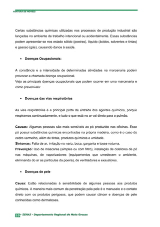 PINTURA DE MÓVEIS




 Certas substâncias químicas utilizadas nos processos de produção industrial são
 lançadas no ambiente de trabalho intencional ou acidentalmente. Essas substâncias
 podem apresentar-se nos estado sólido (poeiras), líquido (ácidos, solventes e tintas)
 e gasoso (gás), causando danos à saúde.


     •   Doenças Ocupacionais:


 A constância e a intensidade de determinadas atividades na marcenaria podem
 provocar a chamada doença ocupacional.
 Veja as principais doenças ocupacionais que podem ocorrer em uma marcenaria e
 como preveni-las:


     •   Doenças das vias respiratórias


 As vias respiratórias é a principal porta de entrada dos agentes químicos, porque
 respiramos continuadamente, e tudo o que está no ar vai direto para o pulmão.


 Causas: Algumas pessoas são mais sensíveis ao pó produzido nas oficinas. Esse
 pó possui substâncias químicas encontradas na própria madeira, como é o caso do
 cedro vermelho, além de tintas, produtos químicos e umidade.
 Sintomas: Falta de ar, irritação no nariz, boca, garganta e tosse noturna.
 Prevenção: Uso de máscaras (simples ou com filtro), instalação de coletores de pó
 nas máquinas, de vaporizadores (equipamentos que umedecem o ambiente,
 eliminando do ar as partículas da poeira), de ventiladores e exaustores.


     •   Doenças de pele


 Causa: Estão relacionadas à sensibilidade de algumas pessoas aos produtos
 químicos. A maneira mais comum da penetração pela pele é o manuseio e o contato
 direto com os produtos perigosos, que podem causar câncer e doenças de pele
 conhecidas como dermatoses.



  10– SENAI - Departamento Regional de Mato Grosso
 