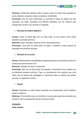 Sintomas: Geralmente atingem mãos e braços, partes do corpo mais expostas ao
pó do ambiente, causando coceira, erupções e vermelhidão.
Prevenção: Uso de luvas tradicionais ou químicas (à base de pastas que são
colocadas nas mãos, formando uma película protetora), uso de uniforme com
mangas até o punho e uso de boné ou capacete.


   •   Doenças do sistema digestivo


Causas: comer ou beber algo com as mãos sujas, ou que ficaram muito tempo
expostas a produtos químicos.
Sintomas: enjôo, mal-estar, ânsia de vômito, dores abdominais.
Prevenção: Lavar bem as mãos antes de ingerir o alimento e evitar excesso de
exposição aos produtos químicos.


   •   Doenças da via ocular


Causas: Relacionadas à sensibilidade de algumas pessoas aos produtos químicos e
resíduos que permanecem no ar.
Sintomas: Irritação nos olhos e conjuntivite.
Prevenção: Além do uso dos óculos de proteção, é importante tomar cuidado com
os diferentes produtos químicos. Faça um levantamento dos produtos que você
utiliza, leia os rótulos das embalagens e informe-se sobre os efeitos que podem
provocar no organismo humano.


   •   Surdez


Causas: Exposição ao ruído intenso produzido por equipamentos como furadeira,
serras e lixadeiras.
Sintomas: O funcionário ouve um zumbido no ouvido,após expor-se ao barulho das
máquinas, além de apresentar tontura e ânsia de vômito.


ATENÇÃO
Falso remédio

                                SENAI - Departamento Regional de Mato Grosso –   11
 