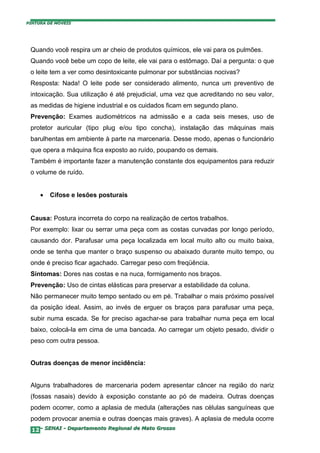 PINTURA DE MÓVEIS




 Quando você respira um ar cheio de produtos químicos, ele vai para os pulmões.
 Quando você bebe um copo de leite, ele vai para o estômago. Daí a pergunta: o que
 o leite tem a ver como desintoxicante pulmonar por substâncias nocivas?
 Resposta: Nada! O leite pode ser considerado alimento, nunca um preventivo de
 intoxicação. Sua utilização é até prejudicial, uma vez que acreditando no seu valor,
 as medidas de higiene industrial e os cuidados ficam em segundo plano.
 Prevenção: Exames audiométricos na admissão e a cada seis meses, uso de
 protetor auricular (tipo plug e/ou tipo concha), instalação das máquinas mais
 barulhentas em ambiente à parte na marcenaria. Desse modo, apenas o funcionário
 que opera a máquina fica exposto ao ruído, poupando os demais.
 Também é importante fazer a manutenção constante dos equipamentos para reduzir
 o volume de ruído.


     •   Cifose e lesões posturais


 Causa: Postura incorreta do corpo na realização de certos trabalhos.
 Por exemplo: lixar ou serrar uma peça com as costas curvadas por longo período,
 causando dor. Parafusar uma peça localizada em local muito alto ou muito baixa,
 onde se tenha que manter o braço suspenso ou abaixado durante muito tempo, ou
 onde é preciso ficar agachado. Carregar peso com freqüência.
 Sintomas: Dores nas costas e na nuca, formigamento nos braços.
 Prevenção: Uso de cintas elásticas para preservar a estabilidade da coluna.
 Não permanecer muito tempo sentado ou em pé. Trabalhar o mais próximo possível
 da posição ideal. Assim, ao invés de erguer os braços para parafusar uma peça,
 subir numa escada. Se for preciso agachar-se para trabalhar numa peça em local
 baixo, colocá-la em cima de uma bancada. Ao carregar um objeto pesado, dividir o
 peso com outra pessoa.


 Outras doenças de menor incidência:


 Alguns trabalhadores de marcenaria podem apresentar câncer na região do nariz
 (fossas nasais) devido à exposição constante ao pó de madeira. Outras doenças
 podem ocorrer, como a aplasia de medula (alterações nas células sanguíneas que
 podem provocar anemia e outras doenças mais graves). A aplasia de medula ocorre
  12– SENAI - Departamento Regional de Mato Grosso
 