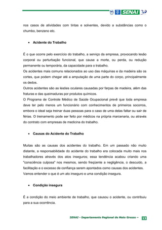 nos casos de atividades com tintas e solventes, devido a substâncias como o
chumbo, benzeno etc.


   •   Acidente do Trabalho


É o que ocorre pelo exercício do trabalho, a serviço da empresa, provocando lesão
corporal ou perturbação funcional, que cause a morte, ou perda, ou redução
permanente ou temporária, da capacidade para o trabalho.
Os acidentes mais comuns relacionados ao uso das máquinas e da madeira são os
cortes, que podem chegar até a amputação de uma parte do corpo, principalmente
os dedos.
Outros acidentes são as lesões oculares causadas por farpas de madeira, além das
fraturas e das queimaduras por produtos químicos.
O Programa de Controle Médico de Saúde Ocupacional prevê que toda empresa
deve ter pelo menos um funcionário com conhecimentos de primeiros socorros,
embora o ideal seja treinar duas pessoas para o caso de uma delas faltar ou sair de
férias. O treinamento pode ser feito por médicos na própria marcenaria, ou através
do contrato com empresas de medicina do trabalho.


   •   Causas do Acidente do Trabalho


Muitas são as causas dos acidentes do trabalho. Em um passado não muito
distante, a responsabilidade do acidente do trabalho era colocada muito mais nos
trabalhadores através dos atos inseguros; essa tendência acabou criando uma
"consciência culposa" nos mesmos, sendo freqüente a negligência, o descuido, a
facilitação e o excesso de confiança serem apontados como causas dos acidentes.
Vamos entender o que é um ato inseguro e uma condição insegura.


   •   Condição insegura


É a condição do meio ambiente de trabalho, que causou o acidente, ou contribuiu
para a sua ocorrência.



                               SENAI - Departamento Regional de Mato Grosso –   13
 