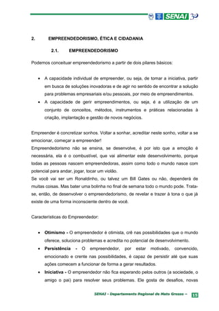2.        EMPREENDEDORISMO, ÉTICA E CIDADANIA

            2.1.     EMPREENDEDORISMO

Podemos conceituar empreendedorismo a partir de dois pilares básicos:


     •   A capacidade individual de empreender, ou seja, de tomar a iniciativa, partir
         em busca de soluções inovadoras e de agir no sentido de encontrar a solução
         para problemas empresariais e/ou pessoais, por meio de empreendimentos.
     •   A capacidade de gerir empreendimentos, ou seja, é a utilização de um
         conjunto de conceitos, métodos, instrumentos e práticas relacionadas à
         criação, implantação e gestão de novos negócios.


Empreender é concretizar sonhos. Voltar a sonhar, acreditar neste sonho, voltar a se
emocionar, começar a empreender!
Empreendedorismo não se ensina, se desenvolve, é por isto que a emoção é
necessária, ela é o combustível, que vai alimentar este desenvolvimento, porque
todas as pessoas nascem empreendedoras, assim como todo o mundo nasce com
potencial para andar, jogar, tocar um violão.
Se você vai ser um Ronaldinho, ou talvez um Bill Gates ou não, dependerá de
muitas coisas. Mas bater uma bolinha no final de semana todo o mundo pode. Trata-
se, então, de desenvolver o empreendedorismo, de revelar e trazer à tona o que já
existe de uma forma inconsciente dentro de você.


Características do Empreendedor:


     •   Otimismo - O empreendedor é otimista, crê nas possibilidades que o mundo
         oferece, soluciona problemas e acredita no potencial de desenvolvimento.
     •   Persistência   -   O   empreendedor,    por   estar   motivado,   convencido,
         emocionado e crente nas possibilidades, é capaz de persistir até que suas
         ações comecem a funcionar de forma a gerar resultados.
     •   Iniciativa - O empreendedor não fica esperando pelos outros (a sociedade, o
         amigo o pai) para resolver seus problemas. Ele gosta de desafios, novas


                                 SENAI - Departamento Regional de Mato Grosso –     15
 