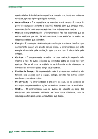 PINTURA DE MÓVEIS




         oportunidades. A iniciativa é a capacidade daquele que, tendo um problema
         qualquer, age: faz o gol e parte para o abraço.
     •   Autoconfiança – É a capacidade de acreditar em si mesmo. A crença do
         poder de realização alimenta a iniciativa, fazendo com que arrisque mais,
         ouse mais, tenha mais segurança de que pode e de que deve realizar.
     •   Decisão e responsabilidade - O empreendedor não fica esperando que os
         outros decidam por ele. O empreendedor toma decisões e aceita as
         responsabilidades que acarretam.
     •   Energia - É a energia necessária para se lançar em novos desafios, que
         normalmente exigem um grande esforço inicial. O empreendedor tem esta
         energia alimentada pela motivação que por sua vez é alimentada pela
         emoção.
     •   Controle - O empreendedor acredita que sua realização depende dele
         mesmo e não de outras pessoas ou entidades sobre as quais não tem
         controle. Ele se vê com capacidade de se influenciar e de influenciar os
         outros de tal modo que possa atingir seus objetivos.
     •   Espírito de Equipe - O empreendedor não é somente um realizador, ele
         também cria vínculos com a equipe, delega, acredita nos outros, obtém
         resultados por meio de outros.
     •   Pró-atividade - O empreendedor é pró-ativo, ou seja, ele se antecipa as
         mudanças, empreendendo as ações necessárias para se obter os resultados.
     •   Criativo - O empreendedor não se queixa da situação do país, dos
         obstáculos, dos caminhos fechados, ele abre novos caminhos, com os
         recursos que tem para atingir os resultados que deseja.




  16– SENAI - Departamento Regional de Mato Grosso
 