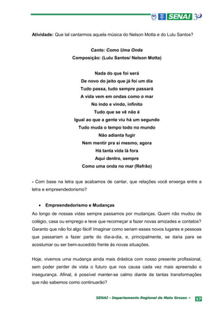 Atividade: Que tal cantarmos aquela música do Nelson Motta e do Lulu Santos?


                            Canto: Como Uma Onda
                   Composição: (Lulu Santos/ Nelson Motta)


                              Nada do que foi será
                       De novo do jeito que já foi um dia
                       Tudo passa, tudo sempre passará
                       A vida vem em ondas como o mar
                            No indo e vindo, infinito
                              Tudo que se vê não é
                    Igual ao que a gente viu há um segundo
                      Tudo muda o tempo todo no mundo
                                Não adianta fugir
                        Nem mentir pra si mesmo, agora
                              Há tanta vida lá fora
                              Aqui dentro, sempre
                        Como uma onda no mar (Refrão)


- Com base na letra que acabamos de cantar, que relações você enxerga entre a
letra e empreendedorismo?


   •   Empreendedorismo e Mudanças
Ao longo de nossas vidas sempre passamos por mudanças. Quem não mudou de
colégio, casa ou emprego e teve que recomeçar a fazer novas amizades e contatos?
Garanto que não foi algo fácil! Imaginar como seriam esses novos lugares e pessoas
que passariam a fazer parte do dia-a-dia, e, principalmente, se daria para se
acostumar ou ser bem-sucedido frente às novas situações.


Hoje, vivemos uma mudança ainda mais drástica com nosso presente profissional,
sem poder perder de vista o futuro que nos causa cada vez mais apreensão e
insegurança. Afinal, é possível manter-se calmo diante de tantas transformações
que não sabemos como continuarão?


                              SENAI - Departamento Regional de Mato Grosso –   17
 