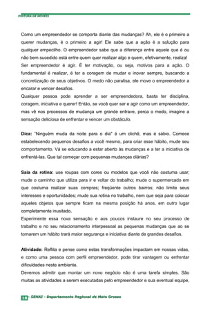 PINTURA DE MÓVEIS




 Como um empreendedor se comporta diante das mudanças? Ah, ele é o primeiro a
 querer mudanças, é o primeiro a agir! Ele sabe que a ação é a solução para
 qualquer empecilho. O empreendedor sabe que a diferença entre aquele que é ou
 não bem sucedido está entre quem quer realizar algo e quem, efetivamente, realiza!
 Ser empreendedor é agir. É ter motivação, ou seja, motivos para a ação. O
 fundamental é realizar, é ter a coragem de mudar e inovar sempre, buscando a
 concretização de seus objetivos. O medo não paralisa, ele move o empreendedor a
 encarar e vencer desafios.
 Qualquer pessoa pode aprender a ser empreendedora, basta ter disciplina,
 coragem, iniciativa e querer! Então, se você quer ser e agir como um empreendedor,
 mas vê nos processos de mudança um grande entrave, perca o medo, imagine a
 sensação deliciosa de enfrentar e vencer um obstáculo.


 Dica: ”Ninguém muda da noite para o dia" é um clichê, mas é sábio. Comece
 estabelecendo pequenos desafios a você mesmo, para criar esse hábito, mude seu
 comportamento. Vá se educando a estar aberto às mudanças e a ter a iniciativa de
 enfrentá-las. Que tal começar com pequenas mudanças diárias?


 Saia da rotina: use roupas com cores ou modelos que você não costuma usar;
 mude o caminho que utiliza para ir e voltar do trabalho; mude o supermercado em
 que costuma realizar suas compras; freqüente outros bairros; não limite seus
 interesses e oportunidades; mude sua rotina no trabalho, nem que seja para colocar
 aqueles objetos que sempre ficam na mesma posição há anos, em outro lugar
 completamente inusitado.
 Experimente essa nova sensação e aos poucos instaure no seu processo de
 trabalho e no seu relacionamento interpessoal as pequenas mudanças que ao se
 tornarem um hábito trará maior segurança e iniciativa diante de grandes desafios.


 Atividade: Reflita e pense como estas transformações impactam em nossas vidas,
 e como uma pessoa com perfil empreendedor, pode tirar vantagem ou enfrentar
 dificuldades neste ambiente.
 Devemos admitir que montar um novo negócio não é uma tarefa simples. São
 muitas as atividades a serem executadas pelo empreendedor e sua eventual equipe,


  18– SENAI - Departamento Regional de Mato Grosso
 