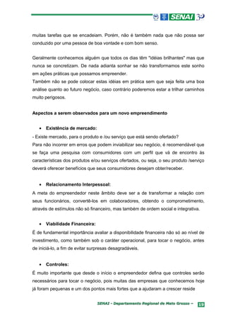 muitas tarefas que se encadeiam. Porém, não é também nada que não possa ser
conduzido por uma pessoa de boa vontade e com bom senso.


Geralmente conhecemos alguém que todos os dias têm "idéias brilhantes" mas que
nunca se concretizam. De nada adianta sonhar se não transformamos este sonho
em ações práticas que possamos empreender.
Também não se pode colocar estas idéias em prática sem que seja feita uma boa
análise quanto ao futuro negócio, caso contrário poderemos estar a trilhar caminhos
muito perigosos.


Aspectos a serem observados para um novo empreendimento


   •   Existência de mercado:
- Existe mercado, para o produto e /ou serviço que está sendo ofertado?
Para não incorrer em erros que podem inviabilizar seu negócio, é recomendável que
se faça uma pesquisa com consumidores com um perfil que vá de encontro às
características dos produtos e/ou serviços ofertados, ou seja, o seu produto /serviço
deverá oferecer benefícios que seus consumidores desejam obter/receber.


   •   Relacionamento Interpessoal:
A meta do empreendedor neste âmbito deve ser a de transformar a relação com
seus funcionários, convertê-los em colaboradores, obtendo o comprometimento,
através de estímulos não só financeiro, mas também de ordem social e integrativa.


   •   Viabilidade Financeira:
É de fundamental importância avaliar a disponibilidade financeira não só ao nível de
investimento, como também sob o caráter operacional, para tocar o negócio, antes
de iniciá-lo, a fim de evitar surpresas desagradáveis.


   •   Controles:
É muito importante que desde o início o empreendedor defina que controles serão
necessários para tocar o negócio, pois muitas das empresas que conhecemos hoje
já foram pequenas e um dos pontos mais fortes que a ajudaram a crescer reside


                                 SENAI - Departamento Regional de Mato Grosso –   19
 