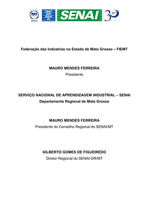 Federação das Indústrias no Estado de Mato Grosso – FIEMT




                MAURO MENDES FERREIRA
                        Presidente




SERVIÇO NACIONAL DE APRENDIZAGEM INDUSTRIAL – SENAI
          Departamento Regional de Mato Grosso




                MAURO MENDES FERREIRA
        Presidente do Conselho Regional do SENAI/MT




            GILBERTO GOMES DE FIGUEIREDO
              Diretor Regional do SENAI-DR/MT
 