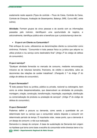 PINTURA DE MÓVEIS




 exatamente neste aspecto (Tipos de controle – Fluxo de Caixa, Controle de Caixa,
 Controle de Cheques, Avaliação de Desempenho, Balanço, DRE, Curva ABC, entre
 outros).


 Atividade: Formem grupos de cinco pessoas e de acordo com as informações
 passadas     pelo   instrutor,   identifiquem   uma   oportunidade   de   negócio,      e
 adicionalmente, identifique público-alvo e benefícios que o produto/serviço deve ter.


     •   O que é um Cliente ou Consumidor?
 Pelo enfoque do curso, utilizaremos as denominações cliente ou consumidor como
 sinônimos. Portanto: ‘’Consumidor é toda pessoa física ou jurídica que adquire ou
 utiliza produto e /ou serviço como destinatário final’’ (Artigo 2º do código de defesa
 do consumidor).


 O que é serviço?
 "Qualquer atividade fornecida no mercado de consumo, mediante remuneração,
 inclusive as de natureza bancária, financeira, de crédito e securitária, salvo as
 decorrentes das relações de caráter trabalhista". (Parágrafo 2 º do Artigo 3º do
 código de defesa do consumidor).


 O que é fornecedor?
 "É toda pessoa física ou jurídica, pública ou privada, nacional ou estrangeira, bem
 como os entes despersonalizados, que desenvolvem as atividades de produção,
 montagem, criação, construção, transformação, importação, exportação, distribuição
 ou comercialização de produtos ou prestação de serviços". (Artigo 3º do código de
 defesa do consumidor).


 O que é Demanda?
 Podemos definir a procura ou demanda, como sendo a quantidade de um
 determinado bem ou serviço que o consumidor estaria disposto a consumir em
 determinado período de tempo. É importante notar, nesse ponto, que a demanda é
 um desejo de consumir, e não sua realização.
 Demanda é o desejo de comprar. A base de sustentação da Demanda tem origem
 na hipótese que toma como base a escolha do consumidor entre diversos bens e /ou
  20– SENAI - Departamento Regional de Mato Grosso
 