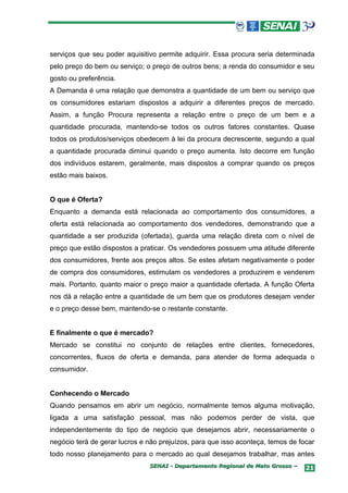 serviços que seu poder aquisitivo permite adquirir. Essa procura seria determinada
pelo preço do bem ou serviço; o preço de outros bens; a renda do consumidor e seu
gosto ou preferência.
A Demanda é uma relação que demonstra a quantidade de um bem ou serviço que
os consumidores estariam dispostos a adquirir a diferentes preços de mercado.
Assim, a função Procura representa a relação entre o preço de um bem e a
quantidade procurada, mantendo-se todos os outros fatores constantes. Quase
todos os produtos/serviços obedecem à lei da procura decrescente, segundo a qual
a quantidade procurada diminui quando o preço aumenta. Isto decorre em função
dos indivíduos estarem, geralmente, mais dispostos a comprar quando os preços
estão mais baixos.


O que é Oferta?
Enquanto a demanda está relacionada ao comportamento dos consumidores, a
oferta está relacionada ao comportamento dos vendedores, demonstrando que a
quantidade a ser produzida (ofertada), guarda uma relação direta com o nível de
preço que estão dispostos a praticar. Os vendedores possuem uma atitude diferente
dos consumidores, frente aos preços altos. Se estes afetam negativamente o poder
de compra dos consumidores, estimulam os vendedores a produzirem e venderem
mais. Portanto, quanto maior o preço maior a quantidade ofertada. A função Oferta
nos dá a relação entre a quantidade de um bem que os produtores desejam vender
e o preço desse bem, mantendo-se o restante constante.


E finalmente o que é mercado?
Mercado se constitui no conjunto de relações entre clientes, fornecedores,
concorrentes, fluxos de oferta e demanda, para atender de forma adequada o
consumidor.


Conhecendo o Mercado
Quando pensamos em abrir um negócio, normalmente temos alguma motivação,
ligada a uma satisfação pessoal, mas não podemos perder de vista, que
independentemente do tipo de negócio que desejamos abrir, necessariamente o
negócio terá de gerar lucros e não prejuízos, para que isso aconteça, temos de focar
todo nosso planejamento para o mercado ao qual desejamos trabalhar, mas antes
                               SENAI - Departamento Regional de Mato Grosso –    21
 