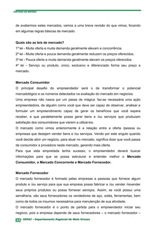 PINTURA DE MÓVEIS




 de avaliarmos estes mercados, vamos a uma breve revisão do que vimos, focando
 em algumas regras básicas de mercado:


 Quais são as leis de mercado?
 1º lei - Muita oferta e muita demanda geralmente elevam a concorrência.
 2º lei - Muita oferta e pouca demanda geralmente reduzem os preços oferecidos.
 3º lei - Pouca oferta e muita demanda geralmente elevam os preços oferecidos.
 4º lei - Serviço ou produto, único, exclusivo e diferenciado forma seu preço e
 mercado.


 Mercado Consumidor
 O principal desafio do empreendedor será o de transformar o potencial
 mercadológico e os números detectados na avaliação do mercado em negócios.
 Uma empresa não nasce por um passe de mágica: faz-se necessária uma ação
 empreendedora, de alguém como você que deve ser capaz de observar, analisar e
 formular um empreendimento capaz de gerar os benefícios que você espera
 receber, e que paralelamente possa gerar bens e /ou serviços que produzam
 satisfação dos consumidores que vierem a utilizá-los.
 O mercado como vimos anteriormente é a relação entre a oferta /pessoa ou
 empresas que desejam vender bens e /ou serviços. Vendo por este angulo quando
 você decide abrir um negócio, para atuar no mercado, significa dizer que você passa
 de consumidor a provedora neste mercado, gerando mais oferta.
 Para que esta empreitada tenha sucesso, o empreendedor deverá buscar
 informações para que se possa estruturar e entender melhor o Mercado
 Consumidor, o Mercado Concorrente e Mercado Fornecedor.


 Mercado Fornecedor
 O mercado fornecedor é formado pelas empresas e pessoas que fornece algum
 produto e /ou serviço para que sua empresa possa fabricar e /ou vender /revender
 seus próprios produtos ou possa fornecer serviços. Assim, se você possui uma
 serralheria, são seus fornecedores os vendedores de aço, solda, ferramentas, bem
 como de todos os insumos necessários para manutenção de sua atividade.
 O mercado fornecedor é o ponto de partida para o empreendedor iniciar seu
 negócio, pois a empresa depende de seus fornecedores – o mercado fornecedor –

  22– SENAI - Departamento Regional de Mato Grosso
 