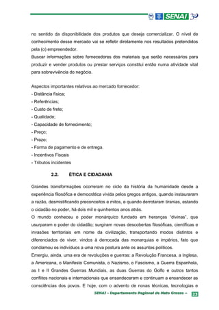 no sentido da disponibilidade dos produtos que deseja comercializar. O nível de
conhecimento desse mercado vai se refletir diretamente nos resultados pretendidos
pela (o) empreendedor.
Buscar informações sobre fornecedores dos materiais que serão necessários para
produzir e vender produtos ou prestar serviços constitui então numa atividade vital
para sobrevivência do negócio.


Aspectos importantes relativos ao mercado fornecedor:
- Distância física;
- Referências;
- Custo de frete;
- Qualidade;
- Capacidade de fornecimento;
- Preço;
- Prazo;
- Forma de pagamento e de entrega.
- Incentivos Fiscais
- Tributos incidentes

           2.2.        ÉTICA E CIDADANIA

Grandes transformações ocorreram no ciclo da história da humanidade desde a
experiência filosófica e democrática vivida pelos gregos antigos, quando instauraram
a razão, desmistificando preconceitos e mitos, e quando derrotaram tiranias, estando
o cidadão no poder, há dois mil e quinhentos anos atrás.
O mundo conheceu o poder monárquico fundado em heranças “divinas”, que
usurparam o poder do cidadão; surgiram novas descobertas filosóficas, científicas e
invasões territoriais em nome da civilização, transportando modos distintos e
diferenciados de viver, vindos à derrocada das monarquias e impérios, fato que
conclamou os indivíduos a uma nova postura ante os assuntos políticos.
Emergiu, ainda, uma era de revoluções e guerras: a Revolução Francesa, a Inglesa,
a Americana, o Manifesto Comunista, o Nazismo, o Fascismo, a Guerra Espanhola,
as I e II Grandes Guerras Mundiais, as duas Guerras do Golfo e outros tantos
conflitos nacionais e internacionais que ensandeceram e continuam a ensandecer as
consciências dos povos. E hoje, com o advento de novas técnicas, tecnologias e
                                 SENAI - Departamento Regional de Mato Grosso –   23
 
