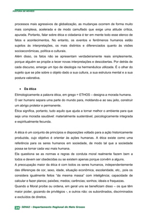 PINTURA DE MÓVEIS




 processos mais agressivos de globalização, as mudanças ocorrem de forma muito
 mais complexa, acelerada e de modo camuflado que exige uma atitude crítica,
 apurada. Portanto, falar sobre ética e cidadania é ter em mente todo esse elenco de
 fatos e acontecimentos. No entanto, os eventos e fenômenos humanos estão
 sujeitos às interpretações, os mais distintos e diferenciados quanto às visões
 socioeconômicas, política e culturais.
 Além disso, os fatos não se apresentam verdadeiramente reais simplesmente,
 porque alguém se propõe a tecer novas interpretações e descobertas. Por detrás de
 cada discurso, emerge um tipo de ideologia na hermenêutica utilizada. É o olhar do
 sujeito que se põe sobre o objeto dado a sua cultura, a sua estrutura mental e a sua
 postura valorativa.


     •   Da ética
 Etimologicamente a palavra ética, em grego = ETHOS – designa a morada humana.
 O ser humano separa uma parte do mundo para, moldando-a ao seu jeito, construir
 um abrigo protetor e permanente.
 Ética significa, portanto, tudo aquilo que ajuda a tornar melhor o ambiente para que
 seja uma moradia saudável: materialmente sustentável, psicologicamente integrada
 e espiritualmente fecunda.


 A ética é um conjunto de princípios e disposições voltado para a ação historicamente
 produzida, cujo objetivo é orientar às ações humanas. A ética existe como uma
 referência para os seres humanos em sociedade, de modo tal que a sociedade
 possa se tornar cada vez mais humana.
 Ela questiona se as normas e regras de conduta moral realmente fazem bem a
 todos e devem ser obedecidas ou se existem apenas porque convêm a alguns.
 A preocupação maior da ética é com todos os seres humanos, independentemente
 das diferenças de cor, sexo, idade, situação econômica, escolaridade, etc., pois os
 considera igualmente feitos “da mesma massa” com inteligência; capacidade de
 calcular e fazer planos; paixões; medos; carências; sonhos; ideais e fraquezas.
 Quando a Moral proíbe ou ordena, em geral uns se beneficiam disso – os que têm
 maior poder, gozando de privilégios -, e outros não: os subordinados, discriminados
 e excluídos de direitos.


  24– SENAI - Departamento Regional de Mato Grosso
 