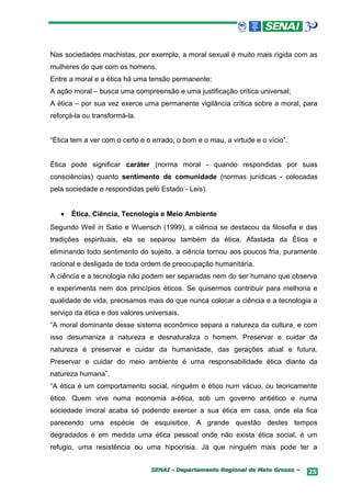 Nas sociedades machistas, por exemplo, a moral sexual é muito mais rígida com as
mulheres do que com os homens.
Entre a moral e a ética há uma tensão permanente:
A ação moral – busca uma compreensão e uma justificação crítica universal;
A ética – por sua vez exerce uma permanente vigilância crítica sobre a moral, para
reforçá-la ou transformá-la.


“Ética tem a ver com o certo e o errado, o bom e o mau, a virtude e o vício”.


Ética pode significar caráter (norma moral - quando respondidas por suas
consciências) quanto sentimento de comunidade (normas jurídicas - colocadas
pela sociedade e respondidas pelo Estado - Leis).


   •   Ética, Ciência, Tecnologia e Meio Ambiente
Segundo Weil in Satio e Wuensch (1999), a ciência se destacou da filosofia e das
tradições espirituais, ela se separou também da ética. Afastada da Ética e
eliminando todo sentimento do sujeito, a ciência tornou aos poucos fria, puramente
racional e desligada de toda ordem de preocupação humanitária.
A ciência e a tecnologia não podem ser separadas nem do ser humano que observa
e experimenta nem dos princípios éticos. Se quisermos contribuir para melhoria e
qualidade de vida, precisamos mais do que nunca colocar a ciência e a tecnologia a
serviço da ética e dos valores universais.
“A moral dominante desse sistema econômico separa a natureza da cultura, e com
isso desumaniza a natureza e desnaturaliza o homem. Preservar e cuidar da
natureza é preservar e cuidar da humanidade, das gerações atual e futura.
Preservar e cuidar do meio ambiente é uma responsabilidade ética diante da
natureza humana”.
“A ética é um comportamento social, ninguém é ético num vácuo, ou teoricamente
ético. Quem vive numa economia a-ética, sob um governo antiético e numa
sociedade imoral acaba só podendo exercer a sua ética em casa, onde ela fica
parecendo uma espécie de esquisitice. A grande questão destes tempos
degradados é em medida uma ética pessoal onde não exista ética social, é um
refugio, uma resistência ou uma hipocrisia. Já que ninguém mais pode ter a


                                SENAI - Departamento Regional de Mato Grosso –   25
 