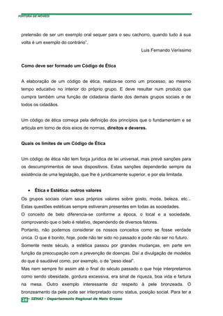 PINTURA DE MÓVEIS




 pretensão de ser um exemplo oral sequer para o seu cachorro, quando tudo á sua
 volta é um exemplo do contrário”.
                                                              Luis Fernando Veríssimo


 Como deve ser formado um Código de Ética


 A elaboração de um código de ética, realiza-se como um processo, ao mesmo
 tempo educativo no interior do próprio grupo. E deve resultar num produto que
 cumpra também uma função de cidadania diante dos demais grupos sociais e de
 todos os cidadãos.


 Um código de ética começa pela definição dos princípios que o fundamentam e se
 articula em torno de dois eixos de normas, direitos e deveres.


 Quais os limites de um Código de Ética


 Um código de ética não tem força jurídica de lei universal, mas prevê sanções para
 os descumprimentos de seus dispositivos. Estas sanções dependerão sempre da
 existência de uma legislação, que lhe é juridicamente superior, e por ela limitada.


     •   Ética e Estética: outros valores
 Os grupos sociais criam seus próprios valores sobre gosto, moda, beleza, etc...
 Estas questões estéticas sempre estiveram presentes em todas as sociedades.
 O conceito de belo diferencia-se conforme a época, o local e a sociedade,
 comprovando que o belo é relativo, dependendo de diversos fatores.
 Portanto, não podemos considerar os nossos conceitos como se fosse verdade
 única. O que é bonito, hoje, pode não ter sido no passado e pode não ser no futuro.
 Somente neste século, a estética passou por grandes mudanças, em parte em
 função da preocupação com a prevenção de doenças. Daí a divulgação de modelos
 do que é saudável como, por exemplo, o de “peso ideal”.
 Mas nem sempre foi assim até o final do século passado o que hoje interpretamos
 como sendo obesidade, gordura excessiva, era sinal de riqueza, boa vida e fartura
 na mesa. Outro exemplo interessante diz respeito à pele bronzeada. O
 bronzeamento da pele pode ser interpretado como status, posição social. Para ter a
  26– SENAI - Departamento Regional de Mato Grosso
 