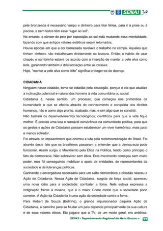 pele bronzeada é necessário tempo e dinheiro para tirar férias, para ir à praia ou à
piscina, e nem todos têm esse “lugar ao sol”.
No entanto, o câncer de pele por exposição ao sol está mudando essa mentalidade,
fazendo com que antigos valores estéticos sejam retomados.
Houve épocas em que a cor bronzeada revelava o trabalho no campo. Aqueles que
tinham dinheiro não trabalhavam diretamente na lavoura. Então, o hábito de usar
chapéu e sombrinha estava de acordo com a intenção de manter a pele alva como
leite, garantindo também a diferenciação entre as classes.
Hoje, “manter a pele alva como leite” significa proteger-se de doença.


CIDADANIA
Ninguém nasce cidadão, torna-se cidadão pela educação, porque é ela que atualiza
a inclinação potencial e natural dos homens à vida comunitária ou social.
Cidadania é, nesse sentido, um processo, que começou nos primórdios da
humanidade e que se efetiva através do conhecimento e conquista dos direitos
humanos, não e como algo pronto, acabado, mas, e sim algo que se constrói.
Não bastam os desenvolvimentos tecnológicos, científicos para que a vida fique
melhor. É preciso uma boa e razoável convivência na comunidade política, para que
os gestos e ações de Cidadania possam estabelecer um viver harmônico, mais justo
e menos sofredor.
Foi através do impeachment que ocorreu a luta pela redemocratização do Brasil. Foi
através deste fato que os brasileiros passaram a entender que a democracia pode
funcionar. Assim surgiu o Movimento pela Ética na Política, tendo como princípio o
fato da democracia. Não sobreviver sem ética. Este movimento começou sem muito
poder, mas foi conseguindo mobilizar o apoio de entidades, de representantes da
sociedade e de lideranças políticas.
Ganhando a envergadura necessária para um salto democrático e cidadão nasceu a
Ação de Cidadania. Nessa Ação de Cidadania, surgida da força social, apareceu
uma nova idéia para a sociedade: combater a fome. Nela estava expressa a
indignação frente à miséria, que é o maior Crime moral que a sociedade pode
cometer. A Ação da Cidadania é uma ação da sociedade contra a fome.
Para Hebert de Souza (Betinho), o grande impulsionador daquela Ação de
Cidadania, o caminho para se Mudar um país depende principalmente da sua cultura
e de seus valores éticos. Ela julgava que a TV, de um modo geral, era antiética.
                                SENAI - Departamento Regional de Mato Grosso –   27
 