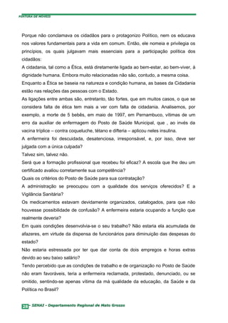 PINTURA DE MÓVEIS




 Porque não conclamava os cidadãos para o protagonizo Político, nem os educava
 nos valores fundamentais para a vida em comum. Então, ele nomeia e privilegia os
 princípios, os quais julgavam mais essenciais para a participação política dos
 cidadãos:
 A cidadania, tal como a Ética, está diretamente ligada ao bem-estar, ao bem-viver, à
 dignidade humana. Embora muito relacionadas não são, contudo, a mesma coisa.
 Enquanto a Ética se baseia na natureza e condição humana, as bases da Cidadania
 estão nas relações das pessoas com o Estado.
 As ligações entre ambas são, entretanto, tão fortes, que em muitos casos, o que se
 considera falta de ética tem mais a ver com falta de cidadania. Analisemos, por
 exemplo, a morte de 5 bebês, em maio de 1997, em Pernambuco, vítimas de um
 erro da auxiliar de enfermagem do Posto de Saúde Municipal, que , ao invés da
 vacina tríplice – contra coqueluche, tétano e difteria – aplicou neles insulina.
 A enfermeira foi descuidada, desatenciosa, irresponsável, e, por isso, deve ser
 julgada com a única culpada?
 Talvez sim, talvez não.
 Será que a formação profissional que recebeu foi eficaz? A escola que lhe deu um
 certificado avaliou corretamente sua competência?
 Quais os critérios do Posto de Saúde para sua contratação?
 A administração se preocupou com a qualidade dos serviços oferecidos? E a
 Vigilância Sanitária?
 Os medicamentos estavam devidamente organizados, catalogados, para que não
 houvesse possibilidade de confusão? A enfermeira estaria ocupando a função que
 realmente deveria?
 Em quais condições desenvolvia-se o seu trabalho? Não estaria ela acumulada de
 afazeres, em virtude da dispensa de funcionários para diminuição das despesas do
 estado?
 Não estaria estressada por ter que dar conta de dois empregos e horas extras
 devido ao seu baixo salário?
 Tendo percebido que as condições de trabalho e de organização no Posto de Saúde
 não eram favoráveis, teria a enfermeira reclamada, protestado, denunciado, ou se
 omitido, sentindo-se apenas vítima da má qualidade da educação, da Saúde e da
 Política no Brasil?


  28– SENAI - Departamento Regional de Mato Grosso
 