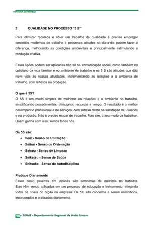 PINTURA DE MÓVEIS




 3.        QUALIDADE NO PROCESSO “5 S”

 Para otimizar recursos e obter um trabalho de qualidade é preciso empregar
 conceitos modernos de trabalho e pequenas atitudes no dia-a-dia podem fazer a
 diferença, melhorando as condições ambientais e principalmente estimulando a
 produção criativa.


 Essas lições podem ser aplicadas não só na comunicação social, como também no
 cotidiano da vida familiar e no ambiente de trabalho e os 5 S são atitudes que dão
 nova vida às nossas atividades, incrementando as relações e o ambiente de
 trabalho, com reflexos na produção.


 O que é 5S?
 O 5S é um modo simples de melhorar as relações e o ambiente no trabalho,
 simplificando procedimentos, otimizando recursos e tempo. O resultado é o melhor
 desempenho profissional e de serviços, com reflexo direto na satisfação de usuários
 e na produção. Não é preciso mudar de trabalho. Mas sim, o seu modo de trabalhar.
 Quem ganha com isso, somos todos nós.


 Os 5S são:
      •   Seiri - Senso de Utilização
      •   Seiton - Senso de Ordenação
      •   Seisou - Senso de Limpeza
      •   Seiketsu - Senso de Saúde
      •   Shitsuke - Senso de Autodisciplina


 Pratique Diariamente
 Essas cinco palavras em japonês são sinônimas de melhoria no trabalho.
 Elas vêm sendo aplicadas em um processo de educação e treinamento, atingindo
 todos os níveis do órgão ou empresa. Os 5S são conceitos a serem entendidos,
 incorporados e praticados diariamente.




  30– SENAI - Departamento Regional de Mato Grosso
 