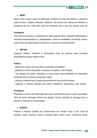 •   SEIRI
Saber onde e qual o lugar de cada peça. Analisar os locais de trabalho e classificar
todos os itens - objetos, materiais, relatórios - de acordo com critérios de utilidade ou
freqüência de uso. Feito isso, retire do ambiente tudo o que não precisa estar ali.


Vantagens:
Você elimina excessos e desperdícios, libera espaço físico, descarta informações e
controles desnecessários ou ultrapassados. Criam-se facilidades de trânsito interno,
maior senso de organização e economia, e aumento de produtividade.


   •   SEITON
Organize objetos, materiais e informações úteis da maneira mais funcional,
possibilitando acesso rápido e fácil.


Prática:
- determine o lugar certo dos itens necessários ao trabalho;
- padronize a forma de guardar e localizar os objetos e informações;
- crie códigos de ações, etiquetas ou avisos para maior facilidade na ordenação,
atentando para os riscos da poluição visual;
- coloque o material que é usado diariamente em local de fácil acesso;
- organize o material utilizado com menor freqüência, separando-o dos demais.


Vantagens:
Praticando o Senso de Ordenação fica muito mais fácil encontrar o que foi guardado,
além de haver utilização racional do espaço. Ocorre redução do cansaço físico e
mental, e melhoria na comunicação.


   •   SEISOU
Praticar a limpeza significa ter compromisso em manter limpo o seu local de
trabalho, antes, durante e após a jornada diária. Assim como, mostrar-se limpo.




                                 SENAI - Departamento Regional de Mato Grosso –       31
 