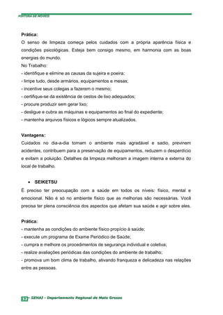 PINTURA DE MÓVEIS




 Prática:
 O senso de limpeza começa pelos cuidados com a própria aparência física e
 condições psicológicas. Esteja bem consigo mesmo, em harmonia com as boas
 energias do mundo.
 No Trabalho:
 - identifique e elimine as causas da sujeira e poeira;
 - limpe tudo, desde armários, equipamentos e mesas;
 - incentive seus colegas a fazerem o mesmo;
 - certifique-se da existência de cestos de lixo adequados;
 - procure produzir sem gerar lixo;
 - desligue e cubra as máquinas e equipamentos ao final do expediente;
 - mantenha arquivos físicos e lógicos sempre atualizados.


 Vantagens:
 Cuidados no dia-a-dia tornam o ambiente mais agradável e sadio, previnem
 acidentes, contribuem para a preservação de equipamentos, reduzem o desperdício
 e evitam a poluição. Detalhes da limpeza melhoram a imagem interna e externa do
 local de trabalho.


     •   SEIKETSU
 É preciso ter preocupação com a saúde em todos os níveis: físico, mental e
 emocional. Não é só no ambiente físico que as melhorias são necessárias. Você
 precisa ter plena consciência dos aspectos que afetam sua saúde e agir sobre eles.


 Prática:
 - mantenha as condições do ambiente físico propício à saúde;
 - execute um programa de Exame Periódico de Saúde;
 - cumpra e melhore os procedimentos de segurança individual e coletiva;
 - realize avaliações periódicas das condições do ambiente de trabalho;
 - promova um bom clima de trabalho, ativando franqueza e delicadeza nas relações
 entre as pessoas.




  32– SENAI - Departamento Regional de Mato Grosso
 