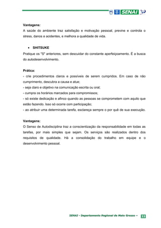 Vantagens:
A saúde do ambiente traz satisfação e motivação pessoal, previne e controla o
stress, danos e acidentes, e melhora a qualidade de vida.


   •   SHITSUKE
Pratique os "S" anteriores, sem descuidar do constante aperfeiçoamento. É a busca
do autodesenvolvimento.


Prática:
- crie procedimentos claros e possíveis de serem cumpridos. Em caso de não
cumprimento, descubra a causa e atue;
- seja claro e objetivo na comunicação escrita ou oral;
- cumpra os horários marcados para compromissos;
- só existe dedicação e afinco quando as pessoas se comprometem com aquilo que
estão fazendo. Isso só ocorre com participação;
- ao atribuir uma determinada tarefa, esclareça sempre o por quê de sua execução.


Vantagens:
O Senso de Autodisciplina traz a conscientização da responsabilidade em todas as
tarefas, por mais simples que sejam. Os serviços são realizados dentro dos
requisitos de qualidade. Há a consolidação do trabalho em equipe e o
desenvolvimento pessoal.




                                SENAI - Departamento Regional de Mato Grosso –   33
 