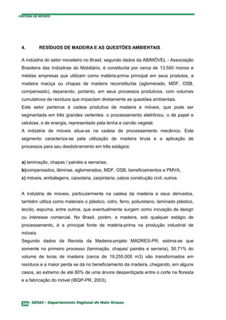 PINTURA DE MÓVEIS




 4.        RESÍDUOS DE MADEIRA E AS QUESTÕES AMBIENTAIS

 A indústria do setor moveleiro no Brasil, segundo dados da ABIMÓVEL - Associação
 Brasileira das Indústrias do Mobiliário, é constituída por cerca de 13.500 micros e
 médias empresas que utilizam como matéria-prima principal em seus produtos, a
 madeira maciça ou chapas de madeira reconstituída (aglomerado, MDF, OSB,
 compensado), deparando, portanto, em seus processos produtivos, com volumes
 cumulativos de resíduos que impactam diretamente as questões ambientais.
 Este setor pertence à cadeia produtiva de madeira e móveis, que pode ser
 segmentada em três grandes vertentes: o processamento eletrônico, o de papel e
 celulose, o de energia, representado pela lenha e carvão vegetal.
 A indústria de móveis situa-se na cadeia de processamento mecânico. Este
 segmento caracteriza-se pela utilização de madeira bruta e a aplicação de
 processos para seu desdobramento em três estágios:


 a) laminação, chapas / painéis e serrarias;
 b)compensados, lâminas, aglomerados, MDF, OSB, beneficiamentos e PMVA;
 c) móveis, embalagens, caixotaria, carpintaria, cabos construção civil, outros.


 A indústria de móveis, particularmente na cadeia da madeira e seus derivados,
 também utiliza como materiais o plástico, vidro, ferro, poliuretano, laminado plástico,
 tecido, espuma, entre outros, que eventualmente surgem como inovação de design
 ou interesse comercial. No Brasil, porém, a madeira, sob qualquer estágio de
 processamento, é a principal fonte de matéria-prima na produção industrial de
 móveis.
 Segundo dados da Revista da Madeira-projeto MADRES-PR, estima-se que
 somente no primeiro processo (laminação, chapas/ painéis e serraria), 50,71% do
 volume de toras de madeira (cerca de 19.255.000 m3) são transformados em
 resíduos e a maior perda se dá no beneficiamento da madeira, chegando, em alguns
 casos, ao extremo de até 80% de uma árvore desperdiçada entre o corte na floresta
 e a fabricação do móvel (IBQP-PR, 2003).




  34– SENAI - Departamento Regional de Mato Grosso
 