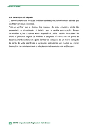 PINTURA DE MÓVEIS




 d) a localização da empresa
 O aproveitamento dos resíduos pode ser facilitado pela proximidade de setores que
 os utilizem em seus processos.
 Pode-se verificar que o destino dos resíduos do setor moveleiro, ainda tão
 segmentado e diversificado, é tratado sem a devida preocupação. Fazem
 necessárias ações conjuntas entre empresários, poder público, instituições de
 ensino e pesquisa, órgãos de fomento e designers, na busca de um plano de
 desenvolvimento sustentável e para clarificar as vantagens de um móvel planejado
 do ponto de vista econômico e ambiental, estimulando um modelo de menor
 desperdício na matéria-prima de produção menos importante e de resíduo zero.




  36– SENAI - Departamento Regional de Mato Grosso
 