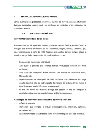 5.        TECNOLOGIA DA PINTURA DE MÓVEIS

Com a evolução dos processos produtivos, o pintor de móveis passou a atuar com
diversos substratos. Agora, você vai conhecer os materiais mais utilizados na
indústria moveleira.

            5.1.     TIPOS DE SUPERFÍCIES:

Madeira Maciça (madeira de lei, pínus)


A madeira maciça foi a primeira matéria prima utilizada na fabricação de móveis. A
evolução dos móveis de madeira de lei (Jacarandá, Mogno, Imbuía, Cerejeira, Ipê,
etc...) intensifica-se a partir de 1930. Fazendo um paralelo com os tempos atuais a
madeira maciça de lei passou a ter fatores limitadores como:


     •   Escassez de madeira de lei (nativa);
     •   Alto custo e prejuízo que árvores nativas derrubadas causam ao meio
         ambiente;
     •   Alto custo de transporte. Estas árvores são nativas de Rondônia, Pará,
         Maranhão, etc;
     •   Impossibilidade de montagem de uma indústria com produção em larga
         escala, devido à falta de padronização da madeira de lei (uma árvore nunca é
         igual à outra) e sua tendência ao empenamento;
     •   O fato do móvel de madeira maciça ser pesado e não se adequar a
         arquitetura atual, que se caracteriza por ambientes pequenos.


A aplicação da Madeira de Lei na indústria de móveis se dá em:
     •   móveis artesanais;
     •   elementos que compõe o móvel (encabeçamento, molduras, apliques,
         puxadores, etc.);
     •   quando laminadas são utilizadas como revestimento para todo tipo de móvel.




                                  SENAI - Departamento Regional de Mato Grosso –   37
 