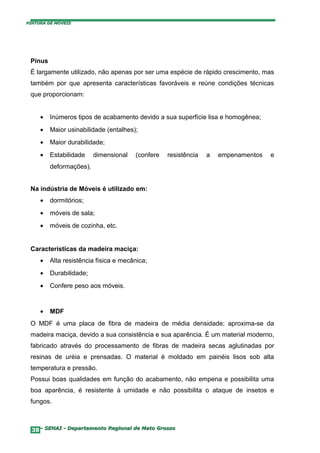 PINTURA DE MÓVEIS




 Pínus
 É largamente utilizado, não apenas por ser uma espécie de rápido crescimento, mas
 também por que apresenta características favoráveis e reúne condições técnicas
 que proporcionam:


     •   Inúmeros tipos de acabamento devido a sua superfície lisa e homogênea;
     •   Maior usinabilidade (entalhes);
     •   Maior durabilidade;
     •   Estabilidade    dimensional   (confere   resistência   a   empenamentos   e
         deformações).


 Na indústria de Móveis é utilizado em:
     •   dormitórios;
     •   móveis de sala;
     •   móveis de cozinha, etc.


 Características da madeira maciça:
     •   Alta resistência física e mecânica;
     •   Durabilidade;
     •   Confere peso aos móveis.


     •   MDF
 O MDF é uma placa de fibra de madeira de média densidade; aproxima-se da
 madeira maciça, devido a sua consistência e sua aparência. É um material moderno,
 fabricado através do processamento de fibras de madeira secas aglutinadas por
 resinas de uréia e prensadas. O material é moldado em painéis lisos sob alta
 temperatura e pressão.
 Possui boas qualidades em função do acabamento, não empena e possibilita uma
 boa aparência, é resistente à umidade e não possibilita o ataque de insetos e
 fungos.



  38– SENAI - Departamento Regional de Mato Grosso
 