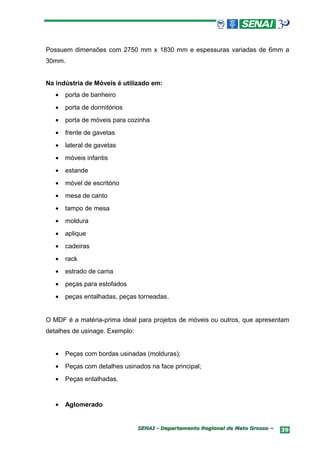 Possuem dimensões com 2750 mm x 1830 mm e espessuras variadas de 6mm a
30mm.


Na indústria de Móveis é utilizado em:
   •   porta de banheiro
   •   porta de dormitórios
   •   porta de móveis para cozinha
   •   frente de gavetas
   •   lateral de gavetas
   •   móveis infantis
   •   estande
   •   móvel de escritório
   •   mesa de canto
   •   tampo de mesa
   •   moldura
   •   aplique
   •   cadeiras
   •   rack
   •   estrado de cama
   •   peças para estofados
   •   peças entalhadas, peças torneadas.


O MDF é a matéria-prima ideal para projetos de móveis ou outros, que apresentam
detalhes de usinage. Exemplo:


   •   Peças com bordas usinadas (molduras);
   •   Peças com detalhes usinados na face principal;
   •   Peças entalhadas.


   •   Aglomerado


                                SENAI - Departamento Regional de Mato Grosso –   39
 