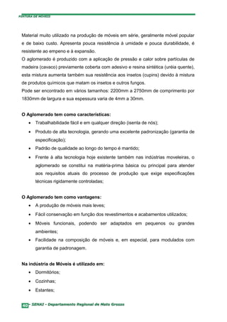 PINTURA DE MÓVEIS




 Material muito utilizado na produção de móveis em série, geralmente móvel popular
 e de baixo custo. Apresenta pouca resistência à umidade e pouca durabilidade, é
 resistente ao empeno e à expansão.
 O aglomerado é produzido com a aplicação de pressão e calor sobre partículas de
 madeira (cavaco) previamente coberta com adesivo e resina sintética (uréia quente),
 esta mistura aumenta também sua resistência aos insetos (cupins) devido à mistura
 de produtos químicos que matam os insetos e outros fungos.
 Pode ser encontrado em vários tamanhos: 2200mm a 2750mm de comprimento por
 1830mm de largura e sua espessura varia de 4mm a 30mm.


 O Aglomerado tem como características:
     •   Trabalhabilidade fácil e em qualquer direção (isenta de nós);
     •   Produto de alta tecnologia, gerando uma excelente padronização (garantia de
         especificação);
     •   Padrão de qualidade ao longo do tempo é mantido;
     •   Frente à alta tecnologia hoje existente também nas indústrias moveleiras, o
         aglomerado se constitui na matéria-prima básica ou principal para atender
         aos requisitos atuais do processo de produção que exige especificações
         técnicas rigidamente controladas;


 O Aglomerado tem como vantagens:
     •   A produção de móveis mais leves;
     •   Fácil conservação em função dos revestimentos e acabamentos utilizados;
     •   Móveis funcionais, podendo ser adaptados em pequenos ou grandes
         ambientes;
     •   Facilidade na composição de móveis e, em especial, para modulados com
         garantia de padronagem.


 Na indústria de Móveis é utilizado em:
     •   Dormitórios;
     •   Cozinhas;
     •   Estantes;


  40– SENAI - Departamento Regional de Mato Grosso
 