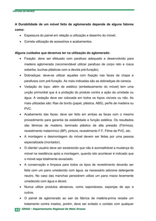 PINTURA DE MÓVEIS




 A Durabilidade de um móvel feito de aglomerado depende de alguns fatores
 como:
     •   Espessura do painel em relação a utilização e desenho do móvel;
     •   Correta utilização de acessórios e acabamentos.


 Alguns cuidados que devemos ter na utilização do aglomerado:
     •   Fixação: deve ser efetuado com parafuso adequado e desenvolvido para
         madeira aglomerada (recomendável utilizar parafuso de corpo reto e rosca
         soberba, buchas plásticas com a devida pré-furação).
     •   Dobradiças: deve-se utilizar aquelas com fixação nas faces da chapa e
         parafusos com pré-furação. As mais indicadas são as dobradiças de caneca.
     •   Vedação do topo: além de estético (embelezamento do móvel) tem uma
         unção primordial que é a proteção do produto contra a ação da umidade ou
         água. A vedação deve ser colocada em todos os topos visíveis ou não. As
         mais utilizadas são: fitas de bordo (papel, plástica, ABS), perfis de madeira ou
         PVC.
     •   Acabamento das faces: deve ser feito em ambas as faces com o mesmo
         procedimento para garantia da estabilidade e função estética. Os resultados
         são lâminas de madeira, laminado plástico de alta pressão (Fórmica),
         revestimento melamínico (BP), pintura, revestimento F.F, Filme de PVC, etc.
     •   A montagem e desmontagem do móvel devem ser feitas por uma pessoa
         especializada (montador).
     •   O cliente/ usuário deve ser esclarecido que não é aconselhável a mudança do
         móvel na residência após a montagem, quando isto acontecer é indicado que
         o móvel seja totalmente esvaziado.
     •   A conservação e limpeza para todos os tipos de revestimento deverão ser
         feita com um pano umedecido com água, se necessário adicione detergente
         neutro. No caso das manchas persistirem utilize um pano macio levemente
         umedecido com água e álcool.
     •   Nunca utilize produtos abrasivos, como saponáceos, esponjas de aço e
         outros.
     •   O painel de aglomerado ao sair da fábrica de matéria-prima recebe um
         tratamento contra insetos, porém, deve ser evitado o contato com qualquer
  42– SENAI - Departamento Regional de Mato Grosso
 