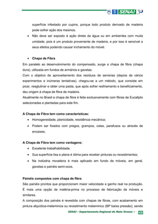superfície infestado por cupins, porque todo produto derivado de madeira
       pode sofrer ação dos mesmos.
   •   Não deve ser exposto à ação direta da água ou em ambientes com muita
       umidade, pois é um produto proveniente de madeira, e por isso é sensível a
       seus efeitos podendo causar inchamento do móvel.


   •   Chapa de Fibra
Em paralelo ao desenvolvimento do compensado, surge a chapa de fibra (chapa
dura), utilizada em fundos de armários e gavetas.
Com o objetivo de aproveitamento dos resíduos de serrarias (depois de vários
experimentos e inúmeras tentativas), chegou-se a um método, que consiste em
picar, reaglutinar e obter uma pasta, que após sofrer resfriamento e beneficiamento,
deu origem à chapa de fibra de madeira.
Atualmente no Brasil a chapa de fibra é feita exclusivamente com fibras de Eucalipto
selecionadas e plantadas para este fim.


A Chapa de Fibra tem como características:
   •   Homogeneidade, planicidade, resistência mecânica;
   •   Podem ser fixados com pregos, grampos, colas, parafusos ou através de
       encaixes.


A Chapa de Fibra tem como vantagens:
   •   Excelente trabalhabilidade;
   •   Sua superfície lisa e plana é ótima para receber pinturas ou revestimentos;
   •   Na indústria moveleira é mais aplicado em fundo de móveis, em geral,
       gavetas e painéis semi-ocos.


Painéis compostos com chapa de fibra
São painéis prontos que proporcionam maior velocidade e ganho real na produção.
É mais uma opção de matéria-prima no processo de fabricação de móveis e
similares.
A composição dos painéis é revestida com chapas de fibras, com acabamento em
pintura alquídica-melaminica ou revestimento melaminico (BP baixa pressão), sendo
                                SENAI - Departamento Regional de Mato Grosso –       43
 