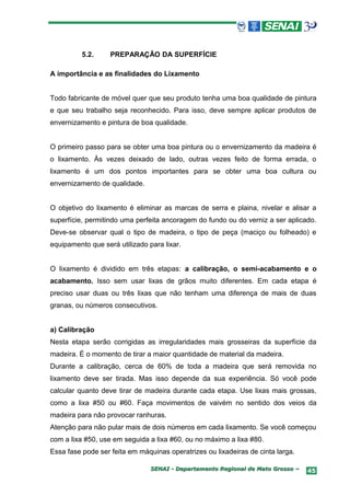 5.2.     PREPARAÇÃO DA SUPERFÍCIE

A importância e as finalidades do Lixamento


Todo fabricante de móvel quer que seu produto tenha uma boa qualidade de pintura
e que seu trabalho seja reconhecido. Para isso, deve sempre aplicar produtos de
envernizamento e pintura de boa qualidade.


O primeiro passo para se obter uma boa pintura ou o envernizamento da madeira é
o lixamento. Às vezes deixado de lado, outras vezes feito de forma errada, o
lixamento é um dos pontos importantes para se obter uma boa cultura ou
envernizamento de qualidade.


O objetivo do lixamento é eliminar as marcas de serra e plaina, nivelar e alisar a
superfície, permitindo uma perfeita ancoragem do fundo ou do verniz a ser aplicado.
Deve-se observar qual o tipo de madeira, o tipo de peça (maciço ou folheado) e
equipamento que será utilizado para lixar.


O lixamento é dividido em três etapas: a calibração, o semi-acabamento e o
acabamento. Isso sem usar lixas de grãos muito diferentes. Em cada etapa é
preciso usar duas ou três lixas que não tenham uma diferença de mais de duas
granas, ou números consecutivos.


a) Calibração
Nesta etapa serão corrigidas as irregularidades mais grosseiras da superfície da
madeira. É o momento de tirar a maior quantidade de material da madeira.
Durante a calibração, cerca de 60% de toda a madeira que será removida no
lixamento deve ser tirada. Mas isso depende da sua experiência. Só você pode
calcular quanto deve tirar de madeira durante cada etapa. Use lixas mais grossas,
como a lixa #50 ou #60. Faça movimentos de vaivém no sentido dos veios da
madeira para não provocar ranhuras.
Atenção para não pular mais de dois números em cada lixamento. Se você começou
com a lixa #50, use em seguida a lixa #60, ou no máximo a lixa #80.
Essa fase pode ser feita em máquinas operatrizes ou lixadeiras de cinta larga.

                                SENAI - Departamento Regional de Mato Grosso –   45
 
