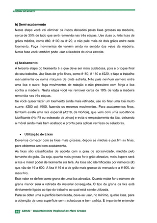PINTURA DE MÓVEIS




 b) Semi-acabamento
 Nesta etapa você vai eliminar os riscos deixados pelas lixas grossas na madeira,
 cerca de 30% de tudo que será removido nas três etapas. Use duas ou três lixas de
 grãos médios, como #80, #100 ou #120, e não pule mais de dois grãos entre cada
 lixamento. Faça movimentos de vaivém ainda no sentido dos veios da madeira.
 Nesta fase você também pode usar a lixadeira de cinta estreita.


 c) Acabamento
 A terceira etapa do lixamento é a que deve ser mais cuidadosa, pois é o toque final
 do seu trabalho. Use lixas de grão finas, como #150, # 180 e #220, e faça o trabalho
 manualmente ou numa máquina de cinta estreita. Não pule nenhum número entre
 uma lixa e outra; faça movimentos de rotação e não pressione com força a lixa
 contra a madeira. Nesta etapa você vai remover cerca de 10% de toda a madeira
 removida nas três etapas.
 Se você quiser fazer um lixamento ainda mais refinado, use no final uma lixa muito
 suave, #280 até #600, fazendo os mesmos movimentos. Para acabamentos finos,
 também existe uma lixa especial (A219, da Norton), que vem com uma substância
 lubrificante (No Fil ou estearato de zinco) e evita o empastamento da lixa, deixando
 o móvel ainda mais bem acabado e pronto para aplicar vernizes ou seladoras.


     •   Utilização de Lixas
 Devemos começar com as lixas mais grossas, depois as médias e por fim as finas,
 para obtermos um bom acabamento.
 As lixas são classificadas de acordo com o grau de abrasividade, medido pelo
 tamanho do grão. Ou seja, quanto mais grosso for o grão abrasivo, mais áspera será
 a lixa e maior poder de lixamento ela terá. As lixas são identificadas por números (#)
 que vão de 16 a 600. A lixa # 16 é a de grão mais grosso do mercado e a # 600, do
 mais fino.
 Este valor se define como grana de uma lixa abrasiva. Quanto maior for o número de
 grana menor será a retirada do material conseguida. O tipo de grana da lixa está
 diretamente ligado ao tipo do trabalho ao qual está sendo utilizada.
 Para se obter uma superfície bem lixada, deve-se usar, no mínimo, quatro lixas, para
 a obtenção de uma superfície sem rachaduras e bem polida. É importante entender


  46– SENAI - Departamento Regional de Mato Grosso
 