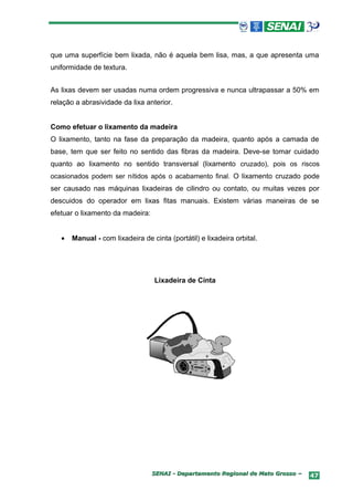 que uma superfície bem lixada, não é aquela bem lisa, mas, a que apresenta uma
uniformidade de textura.


As lixas devem ser usadas numa ordem progressiva e nunca ultrapassar a 50% em
relação a abrasividade da lixa anterior.


Como efetuar o lixamento da madeira
O lixamento, tanto na fase da preparação da madeira, quanto após a camada de
base, tem que ser feito no sentido das fibras da madeira. Deve-se tomar cuidado
quanto ao lixamento no sentido transversal (lixamento cruzado), pois os riscos
ocasionados podem ser nítidos após o acabamento final. O lixamento cruzado pode
ser causado nas máquinas lixadeiras de cilindro ou contato, ou muitas vezes por
descuidos do operador em lixas fitas manuais. Existem várias maneiras de se
efetuar o lixamento da madeira:


   •   Manual - com lixadeira de cinta (portátil) e lixadeira orbital.




                                   Lixadeira de Cinta




                                  SENAI - Departamento Regional de Mato Grosso –   47
 