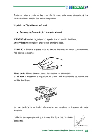 Podemos retirar a poeira da lixa, mas não há como evitar o seu desgaste. A lixa
deve ser trocada sempre que estiver desgastada.


Lixadeira de Cinta Lixadeira Orbital


   •   Processo de Execução do Lixamento Manual


1° PASSO – Prenda a peça de modo a poder lixar no sentido das fibras.
Observação: Use calços de proteção ao prender a peça.


2° PASSO – Escolha e ajuste a lixa no lixador, firmando as sobras com os dedos
nas laterais do mesmo.




Observação: Use as lixas em ordem decrescente de granulação.
3° PASSO – Pressione e impulsione o lixador com movimentos de vaivém no
sentido das fibras.




a) Lixe, deslocando o lixador lateralmente até completar o lixamento de toda
superfície.


b) Repita esta operação até que a superfície fique nas condições
desejadas.



                              SENAI - Departamento Regional de Mato Grosso –   49
 