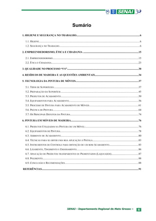 Sumário
1. HIGIENE E SEGURANÇA NO TRABALHO................................................................................................6

   1.1. HIGIENE..........................................................................................................................................................6
   1.2. SEGURANÇA NO TRABALHO...........................................................................................................................6

2. EMPREENDEDORISMO, ÉTICA E CIDADANIA ....................................................................................15

   2.1. EMPREENDEDORISMO...................................................................................................................................15
   2.2. ÉTICA E CIDADANIA.....................................................................................................................................23

3. QUALIDADE NO PROCESSO “5 S”.............................................................................................................30

4. RESÍDUOS DE MADEIRA E AS QUESTÕES AMBIENTAIS..................................................................34

5. TECNOLOGIA DA PINTURA DE MÓVEIS................................................................................................37

   5.1. TIPOS DE SUPERFÍCIES:................................................................................................................................37
   5.2. PREPARAÇÃO DA SUPERFÍCIE.......................................................................................................................45
   5.3. PRODUTOS DE ACABAMENTO......................................................................................................................50
   5.4. EQUIPAMENTOS PARA ACABAMENTO..........................................................................................................56
   5.5. PROCESSO DE PINTURA PARA ACABAMENTO DE MÓVEIS...........................................................................61
   5.6. PRÁTICA DE PINTURA..................................................................................................................................64
   5.7. OS PRINCIPAIS DEFEITOS DA PINTURA........................................................................................................74

6. PINTURA EM MÓVEIS DE MADEIRA.......................................................................................................76

   6.1. PRODUTOS UTILIZADOS NA PINTURA DE UM MÓVEL:.................................................................................76
   6.2. EQUIPAMENTOS DE PINTURA.......................................................................................................................78
   6.3. AMBIENTE DE ACABAMENTO.......................................................................................................................80
   6.4. TÉCNICAS PARA SE OBTER UMA BOA APLICAÇÃO À PISTOLA......................................................................83
   6.5. INSTRUMENTOS DE CONTROLE PARA OBTENÇÃO DE UM BOM ACABAMENTO............................................83
   6.6. LIXAMENTO, TINGIMENTO E EMASSAMENTO..............................................................................................86
   6.7. APLICAÇÃO DE PRODUTOS TRANSPARENTES OU PIGMENTADOS (LAQUEADOS).........................................87
   6.8. POLIMENTO..................................................................................................................................................88
   6.9. CONCLUSÃO E RECOMENDAÇÕES................................................................................................................88

REFERÊNCIAS...................................................................................................................................................91




                                                              SENAI - Departamento Regional de Mato Grosso –                                                         5
 