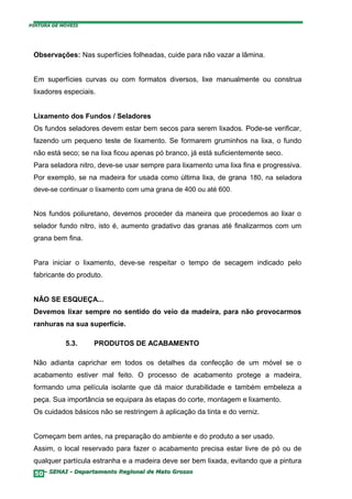PINTURA DE MÓVEIS




 Observações: Nas superfícies folheadas, cuide para não vazar a lâmina.


 Em superfícies curvas ou com formatos diversos, lixe manualmente ou construa
 lixadores especiais.


 Lixamento dos Fundos / Seladores
 Os fundos seladores devem estar bem secos para serem lixados. Pode-se verificar,
 fazendo um pequeno teste de lixamento. Se formarem gruminhos na lixa, o fundo
 não está seco; se na lixa ficou apenas pó branco, já está suficientemente seco.
 Para seladora nitro, deve-se usar sempre para lixamento uma lixa fina e progressiva.
 Por exemplo, se na madeira for usada como última lixa, de grana 180, na seladora
 deve-se continuar o lixamento com uma grana de 400 ou até 600.


 Nos fundos poliuretano, devemos proceder da maneira que procedemos ao lixar o
 selador fundo nitro, isto é, aumento gradativo das granas até finalizarmos com um
 grana bem fina.


 Para iniciar o lixamento, deve-se respeitar o tempo de secagem indicado pelo
 fabricante do produto.


 NÃO SE ESQUEÇA...
 Devemos lixar sempre no sentido do veio da madeira, para não provocarmos
 ranhuras na sua superfície.

            5.3.    PRODUTOS DE ACABAMENTO

 Não adianta caprichar em todos os detalhes da confecção de um móvel se o
 acabamento estiver mal feito. O processo de acabamento protege a madeira,
 formando uma película isolante que dá maior durabilidade e também embeleza a
 peça. Sua importância se equipara às etapas do corte, montagem e lixamento.
 Os cuidados básicos não se restringem à aplicação da tinta e do verniz.


 Começam bem antes, na preparação do ambiente e do produto a ser usado.
 Assim, o local reservado para fazer o acabamento precisa estar livre de pó ou de
 qualquer partícula estranha e a madeira deve ser bem lixada, evitando que a pintura
  50– SENAI - Departamento Regional de Mato Grosso
 
