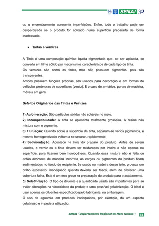 ou o envernizamento apresente imperfeições. Enfim, todo o trabalho pode ser
desperdiçado se o produto for aplicado numa superfície preparada de forma
inadequada.


   •   Tintas e vernizes


A Tinta é uma composição química líquida pigmentada que, ao ser aplicada, se
converte em filme sólido por mecanismos característicos de cada tipo de tinta.
Os vernizes são como as tintas, mas não possuem pigmentos, pois são
transparentes.
Ambos possuem funções próprias, são usados para decoração e em formas de
películas protetoras de superfícies (verniz). É o caso de armários, portas de madeira,
móveis em geral.


Defeitos Originários das Tintas e Vernizes


1) Aglomeração: São partículas sólidas não solúveis no meio.
2) Incompatibilidade: A tinta se apresenta totalmente grosseira. A resina não
mistura com o pigmento.
3) Flutuação: Quando sobre a superfície da tinta, separam-se vários pigmentos, e
mesmo homogeneizado voltam a se separar, rapidamente.
4) Sedimentação: Acontece na hora do preparo do produto. Antes de serem
usados, o verniz ou a tinta devem ser misturados por inteiro e não apenas na
superfície, para ficarem bem homogêneos. Quando essa mistura não é feita ou
então acontece de maneira incorreta, as cargas ou pigmentos do produto ficam
sedimentados no fundo do recipiente. Se usado na madeira desse jeito, provoca um
brilho excessivo, inadequado quando deveria ser fosco, além de oferecer uma
cobertura falha. Este é um erro grave na preparação do produto para o acabamento.
5) Gelatinização: O tipo de diluente e a quantidade usada são importantes para se
evitar alterações na viscosidade do produto e uma possível gelatinização. O ideal é
usar apenas os diluentes especificados pelo fabricante, na embalagem.
O uso da aguarrás em produtos inadequados, por exemplo, dá um aspecto
gelatinoso e impede a utilização.


                                SENAI - Departamento Regional de Mato Grosso –     51
 