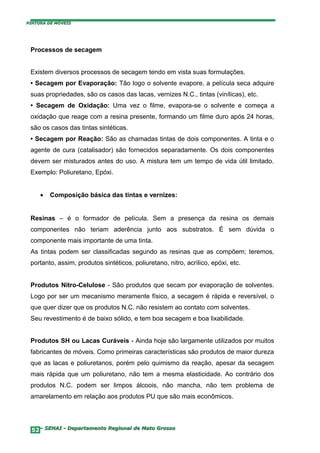 PINTURA DE MÓVEIS




 Processos de secagem


 Existem diversos processos de secagem tendo em vista suas formulações.
 • Secagem por Evaporação: Tão logo o solvente evapore, a película seca adquire
 suas propriedades, são os casos das lacas, vernizes N.C., tintas (vinílicas), etc.
 • Secagem de Oxidação: Uma vez o filme, evapora-se o solvente e começa a
 oxidação que reage com a resina presente, formando um filme duro após 24 horas,
 são os casos das tintas sintéticas.
 • Secagem por Reação: São as chamadas tintas de dois componentes. A tinta e o
 agente de cura (catalisador) são fornecidos separadamente. Os dois componentes
 devem ser misturados antes do uso. A mistura tem um tempo de vida útil limitado.
 Exemplo: Poliuretano, Epóxi.


     •   Composição básica das tintas e vernizes:


 Resinas – é o formador de película. Sem a presença da resina os demais
 componentes não teriam aderência junto aos substratos. É sem dúvida o
 componente mais importante de uma tinta.
 As tintas podem ser classificadas segundo as resinas que as compõem; teremos,
 portanto, assim, produtos sintéticos, poliuretano, nitro, acrílico, epóxi, etc.


 Produtos Nitro-Celulose - São produtos que secam por evaporação de solventes.
 Logo por ser um mecanismo meramente físico, a secagem é rápida e reversível, o
 que quer dizer que os produtos N.C. não resistem ao contato com solventes.
 Seu revestimento é de baixo sólido, e tem boa secagem e boa lixabilidade.


 Produtos SH ou Lacas Curáveis - Ainda hoje são largamente utilizados por muitos
 fabricantes de móveis. Como primeiras características são produtos de maior dureza
 que as lacas e poliuretanos, porém pelo quimismo da reação, apesar da secagem
 mais rápida que um poliuretano, não tem a mesma elasticidade. Ao contrário dos
 produtos N.C. podem ser limpos álcoois, não mancha, não tem problema de
 amarelamento em relação aos produtos PU que são mais econômicos.




  52– SENAI - Departamento Regional de Mato Grosso
 