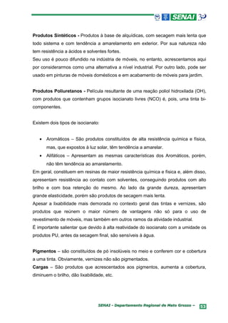 Produtos Sintéticos - Produtos à base de alquídicas, com secagem mais lenta que
todo sistema e com tendência a amarelamento em exterior. Por sua natureza não
tem resistência a ácidos e solventes fortes.
Seu uso é pouco difundido na indústria de móveis, no entanto, acrescentamos aqui
por considerarmos como uma alternativa a nível industrial. Por outro lado, pode ser
usado em pinturas de móveis domésticos e em acabamento de móveis para jardim.


Produtos Poliuretanos - Película resultante de uma reação poliol hidroxilada (OH),
com produtos que contenham grupos isocianato livres (NCO) é, pois, uma tinta bi-
componentes.


Existem dois tipos de isocianato:


   •   Aromáticos – São produtos constituídos de alta resistência química e física,
       mas, que expostos à luz solar, têm tendência a amarelar.
   •   Alifáticos – Apresentam as mesmas características dos Aromáticos, porém,
       não têm tendência ao amarelamento.
Em geral, constituem em resinas de maior resistência química e física e, além disso,
apresentam resistência ao contato com solventes, conseguindo produtos com alto
brilho e com boa retenção do mesmo. Ao lado da grande dureza, apresentam
grande elasticidade, porém são produtos de secagem mais lenta.
Apesar a lixabilidade mais demorada no contexto geral das tintas e vernizes, são
produtos que reúnem o maior número de vantagens não só para o uso de
revestimento de móveis, mas também em outros ramos da atividade industrial.
É importante salientar que devido à alta reatividade do isocianato com a umidade os
produtos PU, antes da secagem final, são sensíveis à água.


Pigmentos – são constituídos de pó insolúveis no meio e conferem cor e cobertura
a uma tinta. Obviamente, vernizes não são pigmentados.
Cargas – São produtos que acrescentados aos pigmentos, aumenta a cobertura,
diminuem o brilho, dão lixabilidade, etc.




                                 SENAI - Departamento Regional de Mato Grosso –   53
 