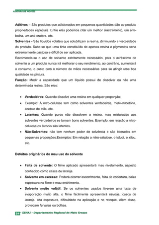 PINTURA DE MÓVEIS




 Aditivos – São produtos que adicionados em pequenas quantidades dão ao produto
 propriedades especiais. Entre elas podemos citar um melhor alastramento, um anti-
 bolha, um anti-cratera, etc.
 Solventes - São líquidos voláteis que solubilizam a resina, diminuindo a viscosidade
 do produto. Sabe-se que uma tinta constituída de apenas resina e pigmentos seria
 extremamente pastosa e difícil de ser aplicada.
 Recomenda-se o uso de solvente estritamente necessário, pois o acréscimo de
 solvente a um produto nunca irá melhorar o seu rendimento, ao contrário, aumentará
 o consumo, o custo com o número de mãos necessárias para se atingir uma boa
 qualidade na pintura.
 Função: Medir a capacidade que um líquido possui de dissolver ou não uma
 determinada resina. São eles:


     •   Verdadeiros: Quando dissolve uma resina em qualquer proporção:
     •   Exemplo: A nitro-celulose tem como solventes verdadeiros, metil-etilcetona,
         acetato de etila, etc.
     •   Latentes: Quando puros não dissolvem a resina, mas misturados aos
         solventes verdadeiros se tornam bons solventes. Exemplo: em relação a nitro-
         celulose os álcoois são latentes.
     •   Não-Solventes: não tem nenhum poder de solvência e são tolerados em
         pequenas proporções.Exemplos: Em relação a nitro-celulose, o toluol, o xilou,
         etc.


 Defeitos originários do mau uso do solvente


     •   Falta de solvente: O filme aplicado apresentará mau nivelamento, aspecto
         conhecido como casca de laranja.
     •   Solvente em excesso: Poderá ocorrer escorrimento, falta de cobertura, baixa
         espessura no filme e mau enchimento.
     •   Solvente muito volátil: Se os solventes usados tiverem uma taxa de
         evaporação muito alta, o filme facilmente apresentará névoas, casca de
         laranja, alta espessura, dificuldade na aplicação e no retoque. Além disso,
         provocam fervuras ou bolhas.

  54– SENAI - Departamento Regional de Mato Grosso
 