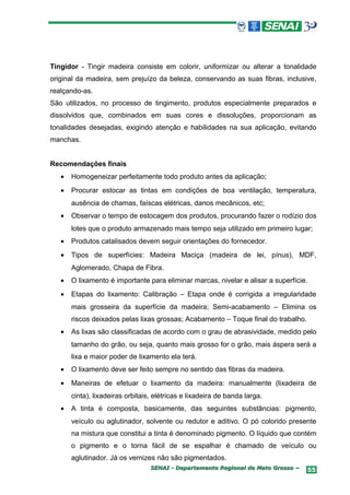Tingidor - Tingir madeira consiste em colorir, uniformizar ou alterar a tonalidade
original da madeira, sem prejuízo da beleza, conservando as suas fibras, inclusive,
realçando-as.
São utilizados, no processo de tingimento, produtos especialmente preparados e
dissolvidos que, combinados em suas cores e dissoluções, proporcionam as
tonalidades desejadas, exigindo atenção e habilidades na sua aplicação, evitando
manchas.


Recomendações finais
   •   Homogeneizar perfeitamente todo produto antes da aplicação;
   •   Procurar estocar as tintas em condições de boa ventilação, temperatura,
       ausência de chamas, faíscas elétricas, danos mecânicos, etc;
   •   Observar o tempo de estocagem dos produtos, procurando fazer o rodízio dos
       lotes que o produto armazenado mais tempo seja utilizado em primeiro lugar;
   •   Produtos catalisados devem seguir orientações do fornecedor.
   •   Tipos de superfícies: Madeira Maciça (madeira de lei, pínus), MDF,
       Aglomerado, Chapa de Fibra.
   •   O lixamento é importante para eliminar marcas, nivelar e alisar a superfície.
   •   Etapas do lixamento: Calibração – Etapa onde é corrigida a irregularidade
       mais grosseira da superfície da madeira; Semi-acabamento – Elimina os
       riscos deixados pelas lixas grossas; Acabamento – Toque final do trabalho.
   •   As lixas são classificadas de acordo com o grau de abrasividade, medido pelo
       tamanho do grão, ou seja, quanto mais grosso for o grão, mais áspera será a
       lixa e maior poder de lixamento ela terá.
   •   O lixamento deve ser feito sempre no sentido das fibras da madeira.
   •   Maneiras de efetuar o lixamento da madeira: manualmente (lixadeira de
       cinta), lixadeiras orbitais, elétricas e lixadeira de banda larga.
   •   A tinta é composta, basicamente, das seguintes substâncias: pigmento,
       veículo ou aglutinador, solvente ou redutor e aditivo. O pó colorido presente
       na mistura que constitui a tinta é denominado pigmento. O líquido que contém
       o pigmento e o torna fácil de se espalhar é chamado de veículo ou
       aglutinador. Já os vernizes não são pigmentados.
                                  SENAI - Departamento Regional de Mato Grosso –    55
 